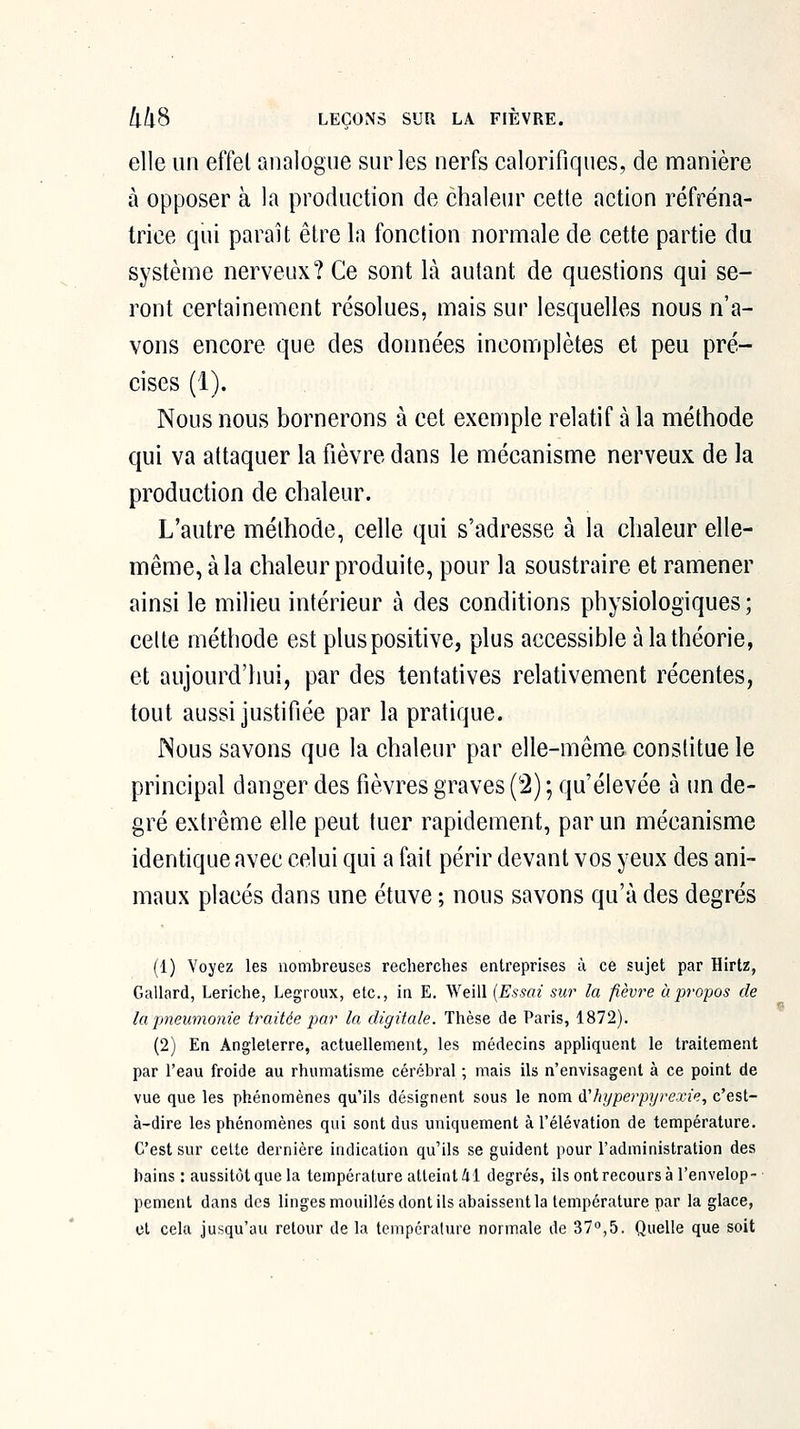 elle un effet analogue sur les nerfs calorifiques, de manière à opposer à la production de chaleur cette action réfréna- trice qui paraît être la fonction normale de cette partie du système nerveux? Ce sont là autant de questions qui se- ront certainement résolues, mais sur lesquelles nous n'a- vons encore que des données incomplètes et peu pré- cises (1). Nous nous bornerons à cet exemple relatif à la méthode qui va attaquer la fièvre dans le mécanisme nerveux de la production de chaleur. L'autre méthode, celle qui s'adresse à la chaleur elle- même, à la chaleur produite, pour la soustraire et ramener ainsi le milieu intérieur à des conditions physiologiques; celte méthode est plus positive, plus accessible à la théorie, et aujourd'hui, par des tentatives relativement récentes, tout aussi justifiée par la pratique. ISous savons que la chaleur par elle-même constitue le principal danger des fièvres graves (2) ; qu'élevée à un de- gré extrême elle peut tuer rapidement, par un mécanisme identique avec celui qui a fait périr devant vos yeux des ani- maux placés dans une étuve ; nous savons qu'à des degrés (1) Voyez les nombreuses recherches entreprises à ce sujet par Hirlz, Gallard, Leriche, Legroux, etc., in E. Weill {Essai sur la fièvre à propos de la pneumonie traitée par la digitale. Thèse de Paris, 1872). (2) En Angleterre, actuellement, les médecins appliquent le traitement par l'eau froide au rhumatisme cérébi'al ; mais ils n'envisagent à ce point de vue que les phénomènes qu'ils désignent sous le nom iThijperpyrexie, c'est- à-dire les phénomènes qui sont dus uniquement à Télévation de température. C'est sur celte dernière indication qu'ils se guident pour radministration des bains : aussitôt que la température atteint 41 degrés, ils ont recours à l'envelop- pement dans des linges mouillés dont ils abaissent la température par la glace, et cela jusqu'au retour de la tempéralure normale de 37,5. Quelle que soit