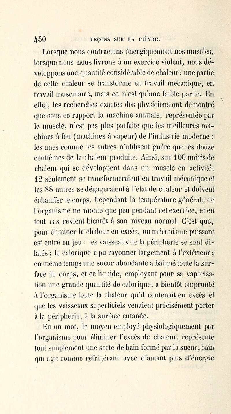 Lorsque nous contractons énergiquement nos muscles, lorsque nous nous livrons à un exercice violent, nous dé- veloppons une quantité considérable de chaleur: une partie de cette chaleur se transforme en travail mécanique, en travail musculaire, mais ce n'est qu'une faible partie. En effet, les recherches exactes des physiciens ont démontré que sous ce rapport la machine animale, représentée par le muscle, n'est pas plus parfaite que les meilleures ma- chines à feu (machines à vapeur) de l'industrie moderne : les unes comme les autres n'utilisent guère que les douze centièmes de la chaleur produite. Ainsi, sur 100 unités de chaleur qui se développent dans un muscle en activité, 12 seulement se transformeraient en travail mécanique et les 88 autres se dégageraient à l'état de chaleur et doivent échauffer le corps. Cependant la température générale de l'organisme ne monte que peu pendant cet exercice, et en tout cas revient bientôt à son niveau normal. C'est que, pour éliminer la chaleur en excès, un mécanisme puissant est entré en jeu : les vaisseaux de la périphérie se sont di- latés \ le calorique a pu rayonner largement à l'extérieur ; en même temps une sueur abondante a baigné toute la sur- face du corps, et ce liquide, employant pour sa vaporisa- tion une grande quantité de calorique, a bientôt emprunté à l'organisme toute la chaleur qu'il contenait en excès et que les vaisseaux superficiels venaient précisément porter à la périphérie, à la surface cutanée. En un mot, le moyen employé physiologiquement par l'organisme pour éliminer l'excès de chaleur, représente tout simplement une sorte de bain formé par la sueur, bain qui agit comme réfrigérant avec d'autant plus d'énergie