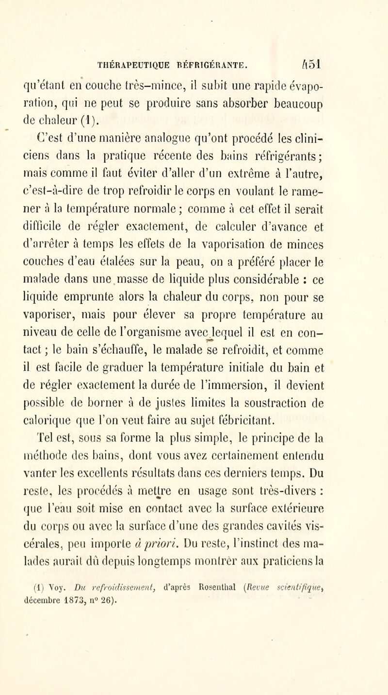 qu'étant en couche très-mince, il subit une rapide évapo- ration, qui ne peut se produire sans absorber beaucoup de chaleur (1). C'est d'une manière analogue qu'ont procédé les clini- ciens dans la pratique récente des bains réfrigérants ; mais comme il faut éviter d'aller d'un extrême à l'autre, c'est-à-dire de trop refroidir le corps en voulant le rame- ner à la température normale ; comme à cet effet il serait difficile de régler exactement, de calculer d'avance et d'arrêter à temps les effets de la vaporisation de minces couches d'eau étalées sur la peau, on a préféré placer le malade dans une masse de liquide plus considérable : ce liquide emprunte alors la chaleur du corps, non pour se vaporiser, mais pour élever sa propre température au niveau de celle de l'organisme avec lequel il est en con- tact ; le bain s'échauffe, le malade se refroidit, et comme il est facile de graduer la température initiale du bain et de régler exactement la durée de l'immersion, il devient possible de borner à de jusles limites la soustraction de calorique que l'on veut faire au sujet fébricitant. Tel est, sous sa forme la plus simple, le principe de la méthode des bains, dont vous avez certainement entendu vanter les excellents résultats dans ces derniers temps. Du reste, les procédés à mettre en usage sont très-divers : que l'eau soit mise en contact avec la surface extérieure du corps ou avec la surface d'une des grandes cavités vis- cérales, peu importe à priori. Du reste, l'instinct des ma- lades aurait dû depuis longtemps montrer aux praticiens la (1) Voy. Du refroidissement, d'après Roseiilhal [Revue scientifique^ décembre 1873, n 26).