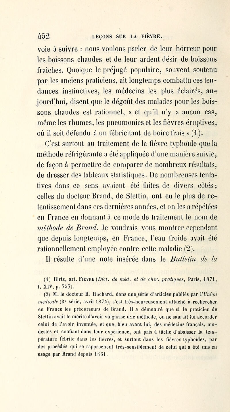 voie à suivre : nous voulons parler de leur horreur pour les boissons chaudes et de leur ardent désir de boissons fraîches. Quoique le préjugé populaire, souvent soutenu par les anciens praticiens, ait longtemps combattu ces ten- dances instinctives, les médecins les plus éclairés, au- jourd'hui, disent que le dégoût des malades pour les bois- sons chaudes est rationnel, « et qu'il n'y a aucun cas, même les rhumes, les pneumonies et les fièvres éruptives, où il soit défendu à un fébricitant de boire frais » (1). C'est surtout au traitement de la fièvre typhoïde que la méthode réfrigérante a été appliquée d'une manière suivie, de façon à permettre de comparer de nombreux résultats, de dresser des tableaux statistiques. De nombreuses tenta- tives dans ce sens avaient été faites de divers côtés ; celles du docteur Br.md, de Stettin, ont eu le plus de re- tentissement dans ces dernières années, et on les a répétées en France en donnant à ce mode de traitement le nom de méthode de Brand. Je voudrais vous montrer cependant que depuis longtcnps, en France, l'eau froide avait été rationnellement employée contre cette maladie (2). Il résulte d'une note insérée dans le Bulletin de la (1) Hirtz^ art. Fièvre (Dî'c^ de méd. et de chir. pratiques, Paris, 1871^ t. XIV, p. 757j. (2) M. le docteur H. Huchard, dans une série d'articles publiés par l'Union médicale (3*^ série, avril 187à), s'est très-heureusement attaché à rechercher en France les précurseurs de Brand. 11 a démontré que si le praticien de Steitin avait le mérite d'avoir vulgarisé une méthode, on ne saurait lui accorder celui de Favoir inventée, et que, bien avant lui, des médecins français, mo- destes et confiant dans leur expérience, ont pris à tâche d'abaisser la tem- pérature fébrile dans les fièvres, et surtout dans les fièvres typhoïdes, par des procédés qui se rapprochent très-sensiblement de celui qui a été mis en usage par Brand depuis 1861.