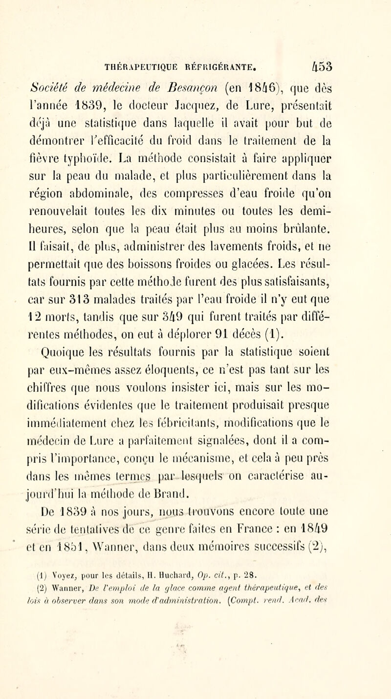 Société de médecine de Besançon (en 18Ù6), que dès l'année 1839, le doclenr Jacquez, de Lure, présentait déjù une statistique dans laquelle il avait pour but de démontrer Inefficacité du froid dans le traitement de la fièvre typlioïde. La méthode consistait à faire appliquer sur la peau du malade, et plus particulièrement dans la région abdominale, des compresses d'eau froide qu'on renouvelait toutes les dix minutes ou toutes les demi- heures, selon que la peau était plus au moins brûlante. 11 faisait, de plus, administrer des lavements froids, et ne permettait que des boissons froides ou glacées. Les résul- tats fournis par cette méthode furent des plus satisfaisants, car sur 313 malades traités par l'eau froide il n'y eut que 12 morts, tandis que sur 3/i9 qui furent traités par diffé- rentes méthodes, on eut à déplorer 91 décès (1). Quoique les résultats fournis par la statistique soient par eux-mêmes assez éloquents, ce n'est pas tant sur les chiffres que nous voulons insister ici, mais sur les mo- difications évidentes que le traitement produisait presque immédiatement chez les fébricilanls, modifications que le médecin de Lure a parfaitement signalées, dont il a com- pris l'importance, conçu le mécanisme, et cela à peu près dans les mômes termes par lesquels on caractérise au- jourd'Iiui la méthode dcBrand. De 1839 à nos jours, nous trouvons encore toute une série de tentatives de ce genre faites en France : en 1849 et en 1851, Wanner, dans deux mémoires successifs (2j, (Ij Voyez, pour les détails, H. Hucliard, Op. cil., p. 28. (2) Wanner, De l'emploi île In ylace comme agent thérnpeidique, et fies lois à observer dans son mode fl'adminislrolion. [Compl. rend. Arad.des