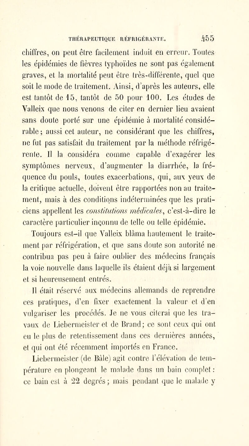 chiffres, on peut être faeilemeiU induit en erreur. Toutes les épidémies de fièvres typhoïdes ne sont pas également graves, et la mortalité peut être très-différente, quel que soit le mode de traitement. Ainsi, d'après les auteurs, elle est tantôt de 15, tantôt de 50 pour 100. Les études de Valleix que nous venons de citer en dernier lieu avaient sans doute porté sur une épidémie à mortalité considé- rable ; aussi cet auteur, ne considérant que les chiffres, ne fut pas satisfait du traitement par la méthode réfrigé- rente. Il la considéra comme capable d'exagérer les symptômes nerveux, d'augmenter la diarrhée, la fré- quence du pouls, toutes exacerbations, qui, aux yeux de la critique actuelle, doivent être rapportées non au traite- ment, mais à des conditions indéterminées que les prati- ciens appellent les constitutions médicales^ c'est-à-dire le caractère particulier inconnu de telle ou telle épidémie. Toujours est-il que Valleix blâma hautement le traite- ment par réfrigération, et que sans doute son autorité ne contribua pas peu à faire oublier des médecins français la voie nouvelle dans laquelle ils étaient déjà si largement et si heureusement entrés. Il était réservé aux médecins allemands de reprendre ces pratiques, d'en fixer exactement la valeur et d'en vulgariser les procédés. Je ne vous citerai que les tra- vaux de Liebermeister et de Brand; ce sont ceux qui ont eu le plus de retentissement dans ces dernières années, et qui ont été récemment importés en France. Liebermeister (de Baie) agit contre l'élévation d(; ten^- péralure on plongeant le malade dons un bain complet: ce bain est à '22 degrés ; mais pendant que le malade y