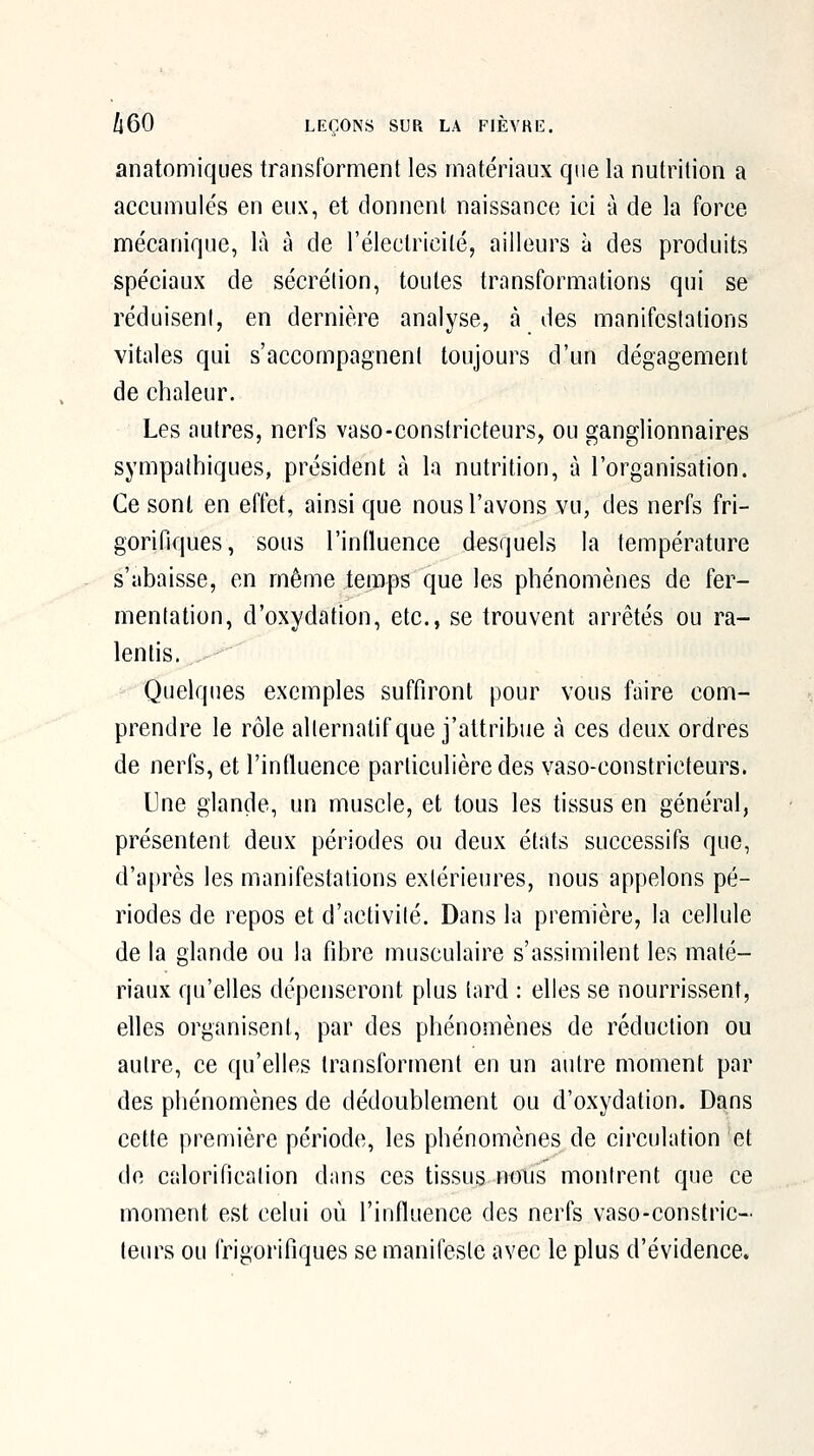 anatomiques transforment les matériaux que la nutrition a accumulés en eux, et donnent, naissance ici à de la force mécanique, là à de l'électricité, ailleurs à des produits spéciaux de sécrétion, toutes transformations qui se réduisent, en dernière analyse, à des manifestations vitales qui s'accompagnent toujours d'un dégagement de chaleur. Les autres, nerfs vaso-constricteurs, ou ganglionnaires sympathiques, président à la nutrition, à l'organisation. Ce sont en effet, ainsi que nous l'avons vu, des nerfs fri- gorifiques, sous l'influence desquels la température s'abaisse, en même temps que les phénomènes de fer- mentation, d'oxydation, etc., se trouvent arrêtés ou ra- lentis. ■' Quelques exemples suffiront pour vous faire com- prendre le rôle alternatif que j'attribue à ces deux ordres de nerfs, et l'influence particulière des vaso-constricteurs. Une glande, un muscle, et tous les tissus en général, présentent deux périodes ou deux états successifs que, d'après les manifestations extérieures, nous appelons pé- riodes de repos et d'activité. Dans la première, la cellule de la glande ou la fibre musculaire s'assimilent les maté- riaux qu'elles dépenseront plus lard : elles se nourrissent, elles organisent, par des phénomènes de réduction ou autre, ce qu'elles transforment en un autre moment par des phénomènes de dédoublement ou d'oxydation. Dans cette première période, les phénomènes de circulation et do calorification dans ces tissus nous montrent que ce moment est celui où l'influence des nerfs vaso-constric- leiu's ou frigorifiques se manifeste avec le plus d'évidence»