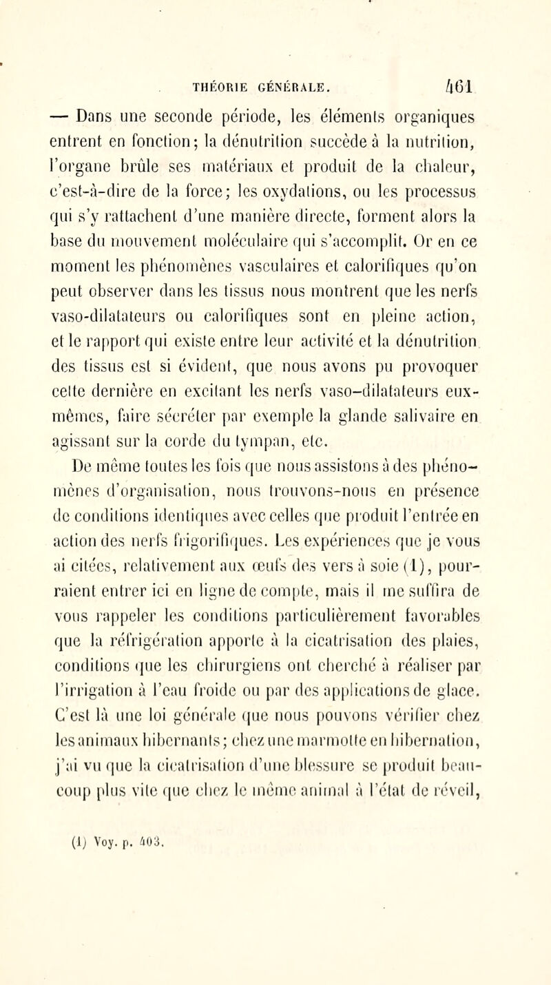 — Dans une seconde période, les éléments organiques entrent en fonction; la dénutrition succède à la nutrition, l'organe brûle ses matériaux et produit de la chaleur, c'est-à-dire de la force; les oxydations, ou les processus qui s'y rattachent d'une manière directe, forment alors la base du mouvement moléculaire qui s'accomplit. Or en ce moment les phénomènes vasculaircs et calorifiques qu'on peut observer dans les tissus nous montrent que les nerfs vaso-dilatateurs ou calorifiques sont en pleine action, et le rapport qui existe entre leur activité et la dénutrition des tissus est si évident, que nous avons pu provoquer celte dernière en excitant les nerfs vaso-dilatateurs eux- mêmes, faire sécréter par exemple la glande salivaire en agissant sur la corde du tympan, etc. De même toutes les fois que nous assistons à des phéno- mènes d'organisation, nous trouvons-nous en présence de conditions identiques avec celles que produit l'entrée en action des nerfs frigorifiques. Les expériences que je vous ai citées, relativement aux œufs des vers à soie (1), pour- raient entrer ici en ligne de compte, mais il me suffira de vous rappeler les conditions particulièrement favorables que la réfrigération apporte à la cicatrisation des plaies, conditions (|ue les cliirurgiens ont cherché à réaliser par l'irrigation à l'eau froide ou par des applications de glace. C'est là une loi générale (jue nous pouvons vcrilier chez les animaux hibernants; chez une marmotte en hibernation, j'ai vu que la cicatrisation d'une blessure se produit beau- coup plus vile que clirz le mémo aniiii;il à l'état de réveil, (1) Voy. p. i03.