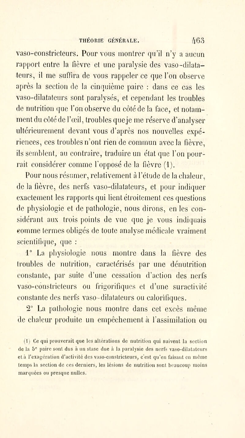 vaso-constricteurs. Pour vous montrer qu'il n'y a aucun rapport entre la fièvre et une paralysie des vaso-dilata- teurs, il me suffira de vous rappeler ce que l'on observe après la section de la cinquième paire : dans ce cas les vaso-dilatateurs sont paralysés, et cependant les troubles de nutrition que l'on observe du côté de la face, et notam- ment du côté de l'œil, troubles que je me réserve d'analyser ultérieurement devant vous d'après nos nouvelles expé- riences, ces troubles n'ont rien de commun avec la fièvre, ils semblent, au contraire, traduire un état que l'on pour- rait considérer comme l'opposé de la fièvre (1). Pour nous résumer, relativement à l'étude de la chaleur, de la fièvre, des nerfs vaso-dilatateurs, et pour indiquer exactement les rapports qui lient étroitement ces questions de physiologie et de pathologie, nous dirons, en les con- sidérant aux trois points de vue que je vous indiquais eomme termes obligés de toute analyse médicale vraiment scientifique, que : 1° La physiologie nous montre dans la fièvre des (roubles de nutrition, caractérisés par une dénutrition constante, par suite d'une cessation d'action des nerfs vaso-constricteurs ou frigorifiques et d'une suractivité constante des nerfs vaso-dilatateurs ou calorifiques. 2° La pathologie nous montre dans cet excès même de chaleur produite un empêchement ù l'assimilation ou (1) Ce qui prouverait que les alLérations de nutrition qui suivent la section de la 5* paire sont dus à un stase due à la paralysie des nerfs vaso-dilatateurs et à rexagcration d'activité des vaso-constricieurs, c'est qu'en faisant en même temps la section de ces derniers, les lésions de nutrition sont beaucoup moins marquées ou presque nulles.