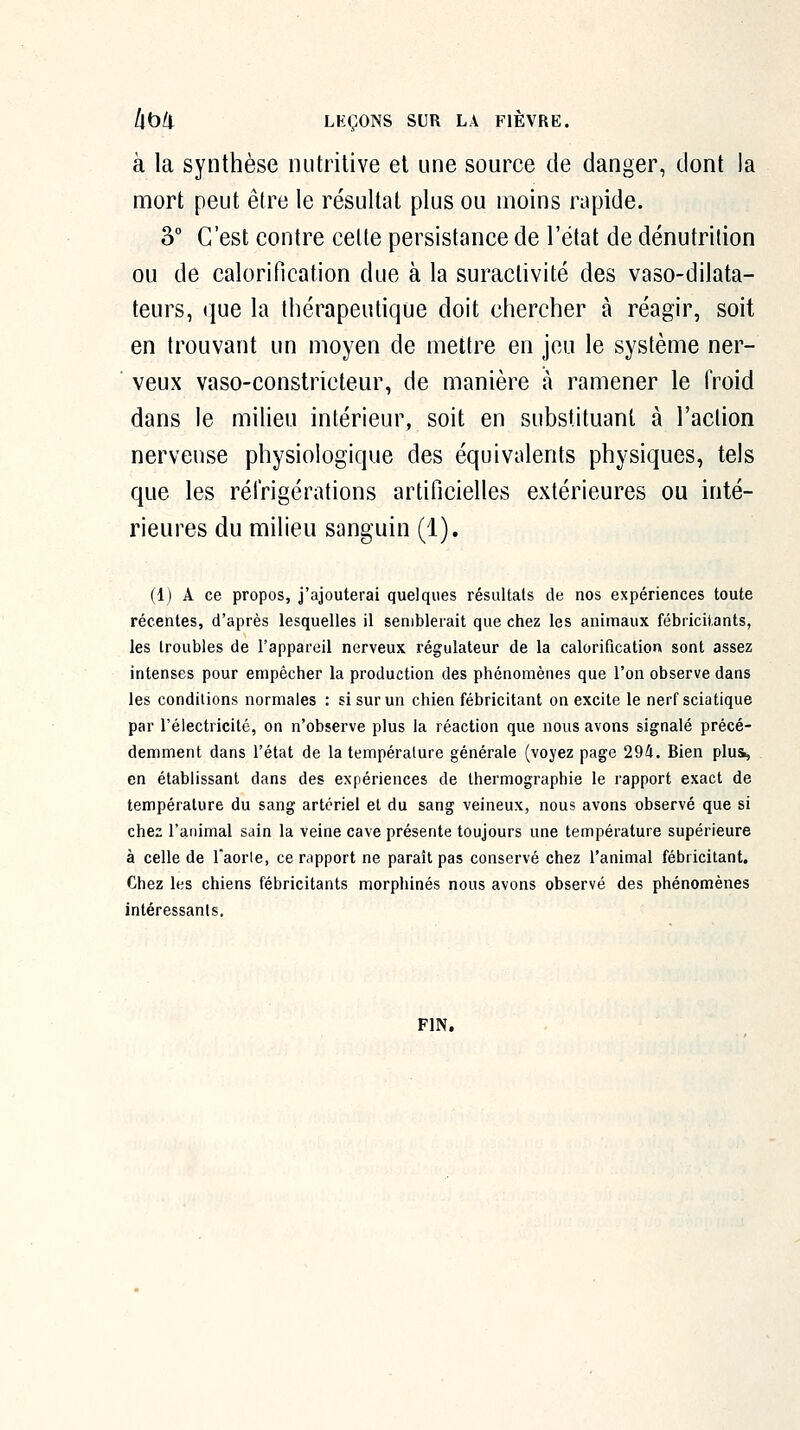 à la synthèse nutritive et une source de danger, dont la mort peut être le résultat plus ou moins rapide. 2>° C'est contre celte persistance de l'état de dénutrition ou de calorification due à la suractivité des vaso-dilata- teurs, que la thérapeutique doit chercher à réagir, soit en trouvant un moyen de mettre en jeu le système ner- veux vaso-constricteur, de manière à ramener le froid dans le miUeu intérieur, soit en substituant à l'aclion nerveuse physiologique des équivalents physiques, tels que les réfrigérations artificielles extérieures ou inté- rieures du milieu sanguin (1). (1) A ce propos, j'ajouterai quelques résultais de nos expériences toute récentes, d'après lesquelles il semblerait que chez les animaux fébricitants, les troubles de l'appareil nerveux régulateur de la calorification sont assez intenses pour empêcher la production des phénomènes que l'on observe dans les conditions normales : si sur un chien fébricitant on excite le nerf sciatique par l'électricité, on n'observe plus la réaction que nous avons signalé précé- demment dans l'état de la température générale (voyez page 294. Bien plui, . en établissant dans des expériences de thermographie le rapport exact de température du sang artériel et du sang veineux, nous avons observé que si chez l'animal sain la veine cave présente toujours une température supérieure à celle de l'aorle, ce rapport ne paraît pas conservé chez ranimai fébricitant. Chez les chiens fébricitants morphines nous avons observé des phénomènes intéressants. FIN.