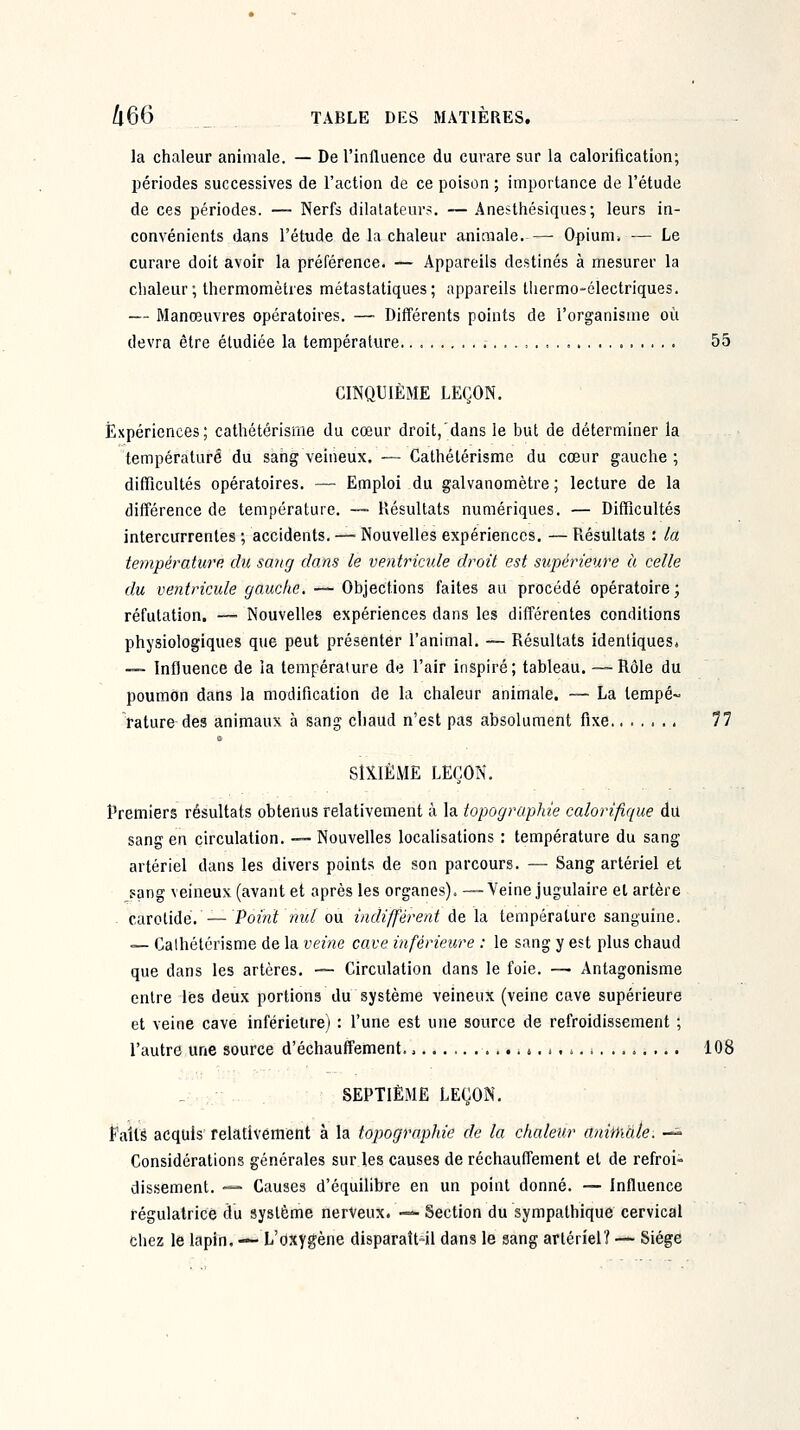 la chaleur animale. — De l'influence du curare sur la calorification; périodes successives de l'action de ce poison ; importance de l'étude de ces périodes. — Nerfs dilatateur:^. — Anesthésiques; leurs in- convénients dans l'étude de la chaleur animale.— Opium. — Le curare doit avoir la préférence. — Appareils destinés à mesurer la chaleur ; thermomètres métastatiques; appareils thermo-électriques. — Manœuvres opératoires. —■ Différents points de l'organisme où devra être étudiée la température,. 55 CINQUIÈME LEÇON. Expériences; cathétérisme du cœur droit, dans le but de déterminer la température du sahg veineux. — Cathétérisme du cœur gauche ; difficultés opératoires. — Emploi du galvanomètre; lecture de la différence de température. ~ Hésultats numériques. — Difficultés intercurrentes ; accidents. — Nouvelles expériences, — Piésultats : la température du sang dans le ventricule droit est supérieure à celle du ventricule gauche. — Objections faites au procédé opératoire ; réfutation. — Nouvelles expériences dans les différentes conditions physiologiques que peut présenter l'animal, — Résultats identiques. — Influence de la température de l'air inspiré; tableau. — Rôle du poumon dans la modification de la chaleur animale. — La tempé~ rature des animaux à sang cliaud n'est pas absolument fixe 11 SIXIÈME LEÇON. Premiers résultats obtenus relativement à la topographie calorifique du sang en circulation. — Nouvelles localisations : température du sang artériel dans les divers points de son parcours. — Sang artériel et sang veineux (avant et après les organes). —Veine jugulaire et artère carotide. —Point nul ou indifférent de la température sanguine. — Caihélérisme de la veitie cave inférieure : le sang y est plus chaud que dans les artères, — Circulation dans le foie. — Antagonisme entre lès deux portions du système veineux (veine cave supérieure et veine cave inférieure) : l'une est une source de refroidissement ; l'autre une source d'échauffement. » ^ 108 . SEPTIÈME LEÇON, Faits acquis relativement à la topographie de la chaleur animale. — Considérations générales sur les causes de réchauffement et de refroi- dissement. — Causes d'équilibre en un point donné. — Influence régulatrice du système nerveux. — Section du sympathique cervical chez le lapin. — L'oxygène disparaît-il dans le sang artériel? — Siège