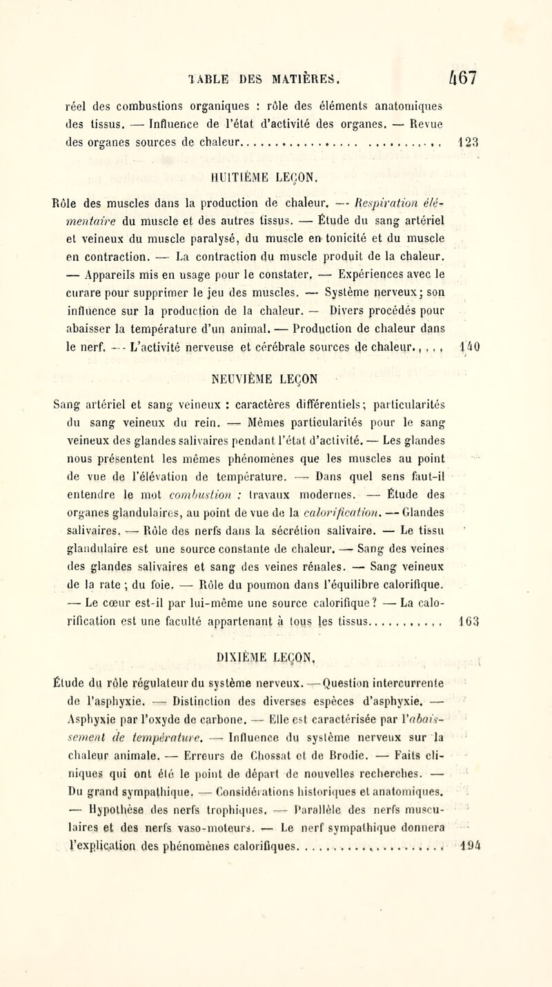 réel des combustions organiques : rôle des éléments anatoniiqiies des tissus. — Influence de l'état d'activité des organes. — Revue des organes sources de chaleur 123 HUITIÈME LEÇON. Rôle des muscles dans la production de chaleur. — Respiration élé- mentaire du muscle et des autres (issus. — Élude du sang artériel et veineux du muscle paralysé, du muscle en tonicité et du muscle en contraction. — La contraction du muscle produit de la chaleur. — Appareils mis en usage pour le constater. — Expériences avec le curare pour supprimer le jeu des muscles. — Système nerveux; son influence sur la production de la chaleur. — Divers procédés pour abaisser la température d'un animal. — Production de chaleur dans le nerf. - - L'activité nerveuse et cérébrale sources Je chaleur., , , , 1^0 NEUVIÈME LEÇON Sang artériel et sang veineux : caractères différentiels; particularités du sang veineux du rein. — Mêmes particularités pour le sang veineux des glandes salivaires pendant l'état d'activité. — Les glandes nous présentent les mêmes phénomènes que les muscles au point de vue de l'élévation de température. — Dans quel sens faut-il entendre le mot comhmlion : travaux modernes. — Étude des organes glandulaires, au point de vue de la c(ilo)'ificatio>i. — Glandes salivaires. — Rôle des nerfs dans la sécrétion salivaire. — Le tissu glandulaire est une source constante de chaleur. — Sang des veines des glandes salivaires et sang des veines rénales. — Sang veineux de la rate ; du foie. — Rôle du poumon dans l'équilibre calorifique. — Le cœur est-il par lui-même une source calorifique ? — La calo- rification est une faculté appartenant à tous les tissus 163 DIXIÈME LEÇON. i Étude du rôle régulateur du système nerveux. — Question intercurrente de l'asphyxie. — Distinction des diverses espèces d'asphyxie. — Asphyxie par l'oxyde de carbone. — Elle est caractérisée par Vabaii- scmenl de température. — Influence du système nerveux sur la chaleur animale. — Erreurs de Cliossat et de Brodie. — Faits cli- niques qui ont été le point de départ de nouvelles recherches. — Du grand sympathique. — Considérations historiques et anatomiques. : — Hypothèse des nerfs Irophiqnes. — Parallèle des nerfs musiu- iaires et des nerfs vaso-moteurs. — Le nerf sympathique donnera rexplic,ation des phénomènes calorifiques , lOi