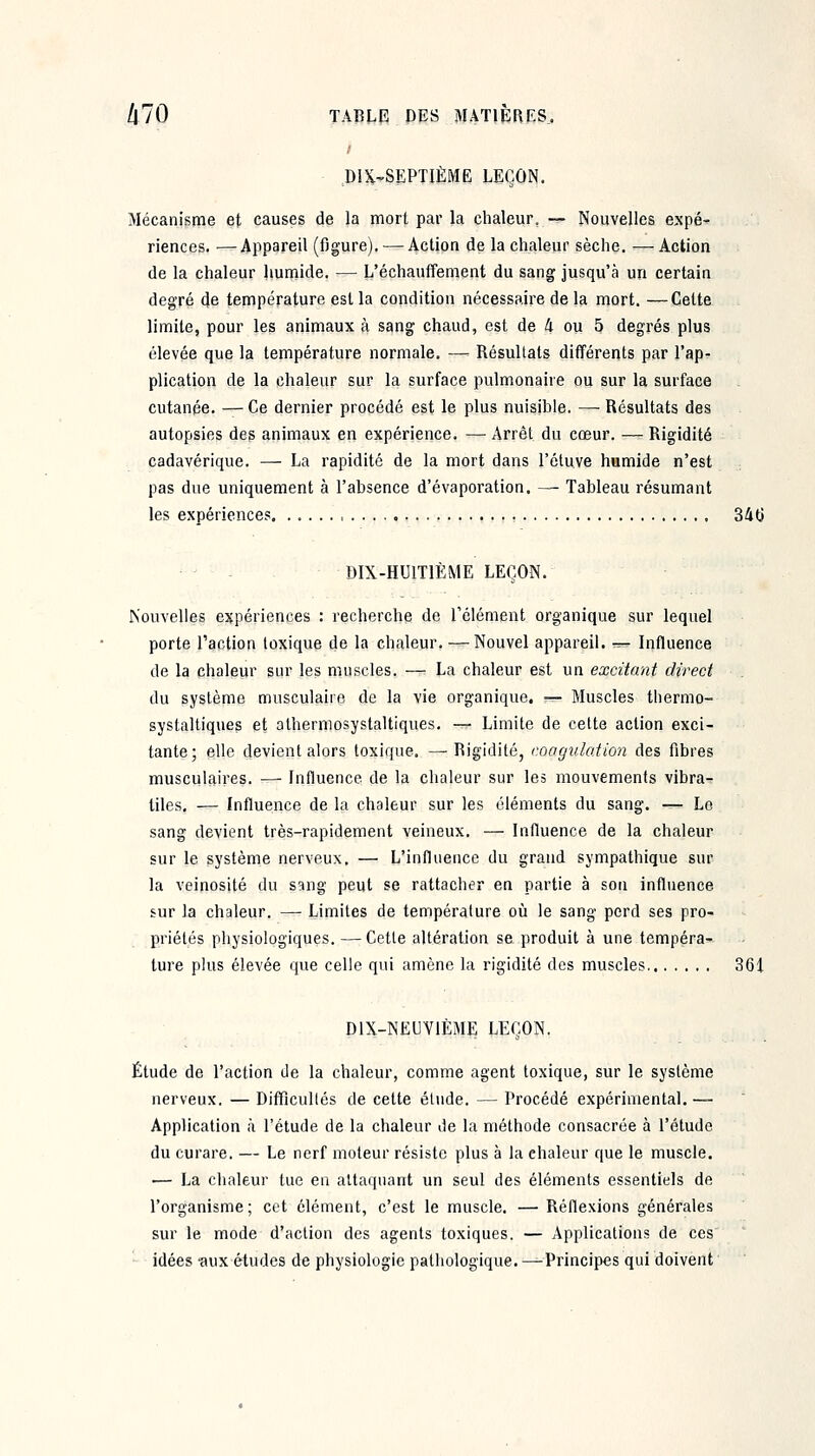 DIX-SEPTIÈME LEÇON. Mécanisme et causes de la mort par la chaleur, —- Nouvelles expé- riences. — Appareil (figure). — Action de la chaleur sèche. —Action de la chaleur hunaide. — L'échauffement du sang jusqu'à un certain degré de température est la condition nécessaire de la mort. —Cette limite, pour les animaux à sang chaud, est de 4 ou 5 degrés plus élevée que la température normale. —' Résultats différents par l'ap- plication de la chaleur sur la surface pulmonaire ou sur la surface cutanée. — Ce dernier procédé est le plus nuisible. — Résultats des autopsies des animaux en expérience. — Arrêt du cœur. — Rigidité cadavérique. — La rapidité de la mort dans l'éluve humide n'est pas due uniquement à l'absence d'évaporation. —• Tableau résumant les expériences, 34tj DIX-HUITIÈME LEÇON. Nouvelles expériences : recherche de l'élément organique sur lequel porte l'action toxique de la chaleur. — Nouvel appareil. -^ Influence de la chaleur sur les muscles. —: La chaleur est un excitant direct du système musculaire de la vie organique. ^— Muscles thermo- systaltiques et atherniosystaltiques, — Limite de cette action exci- tante; elle devient alors toxique. —Rigidité, coagulation des fibres musculaires. — Influence de la chaleur sur les mouvements vibra- tiles, — Influence de la chaleur sur les éléments du sang. — Le sang devient très-rapidement veineux. — Influence de la chaleur sur le système nerveux. — L'influence du grand sympathique sur la veinosité du sang peut se rattacher en partie à son influence sur la chaleur. — Limites de température où le sang perd ses pro- priétés physiologiques. — Cette altération se produit à une tempéra- ture plus élevée que celle qui amène la rigidité des muscles 361 DIX-NEUYIÈME LEÇON. Étude de l'action de la chaleur, comme agent toxique, sur le système nerveux. — Difficultés de cette élude. — Procédé expérimental. — Application à l'étude de la chaleur de la méthode consacrée à l'étude du curare. — Le nerf moteur résiste plus à la chaleur que le muscle. — La chaleur tue en attaquant un seul des éléments essentiels de l'organisme; cet clément, c'est le muscle. — Réflexions générales sur le mode d'action des agents toxiques. — Applications de ces idées -aux études de physiologie pathologique. —Principes qui doivent