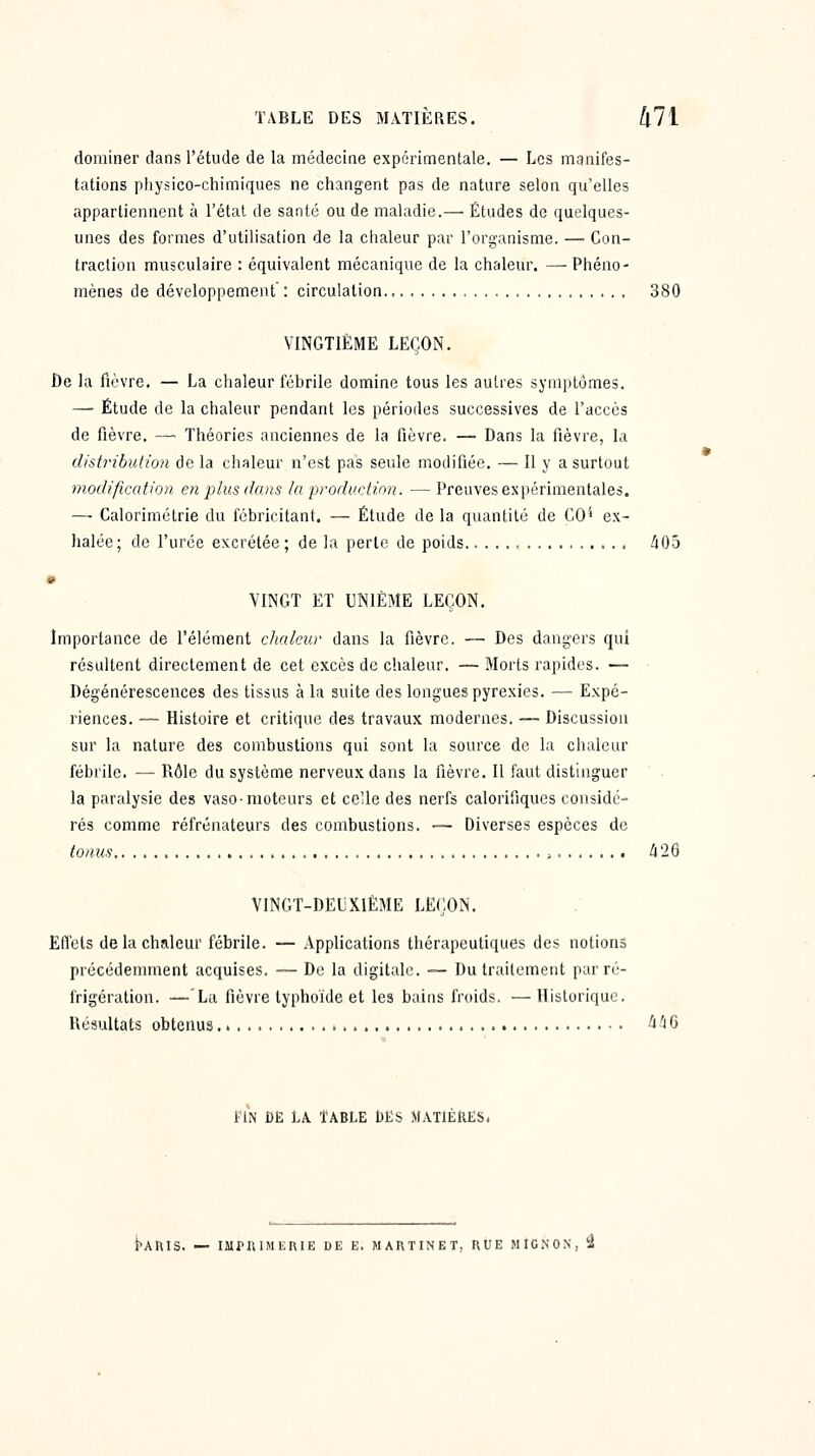 dominer dans l'étude de la médecine expérimentale. — Les manifes- tations physico-chimiques ne changent pas de nature selon qu'elles appartiennent à l'état de santé ou de maladie.— Études de quelques- unes des formes d'utilisation de la chaleur par l'organisme. —■ Con- traction musculaire : équivalent mécanique de la chaleur, —Phéno- mènes de développement' : circulation 380 VINGTIÈME LEÇON. be la fièvre. — La chaleur fébrile domine tous les autres symptômes. — Étude de la chaleur pendant les périodes successives de l'accès de fièvre. — Théories anciennes de la fièvre. — Dans la fièvre, la distributio7i de la chaleur n'est pas seule modifiée. — Il y a surtout modification en plus dans la production. — Preuves expérimentales. — Calorimétrle du fébricitant. — Étude de la quantité de CO^ ex- halée; de l'urée excrétée; de la perte de poids /i05 VINGT ET UNIÈME LEÇON. Importance de l'élément cJialcur dans la fièvre. — Des dangers qui résultent directement de cet excès de chaleur. — Morts rapides. — Dégénérescences des tissus à la suite des longues pyrexies. — Expé- riences. — Histoire et critique des travaux modernes. — Discussion sur la nature des combustions qui sont la source de la chaleur fébrile. — Rôle du système nerveux dans la fièvre. Il faut distinguer la paralysie des vaso-moteurs et celle des nerfs calorifiques considé- rés comme réfrénateurs des combustions. -— Diverses espèces de tonus , klQ VINGT-DEUXIÈME LEÇON. Effets de la chaleur fébrile. — Applications thérapeutiques des notions précédemment acquises. -— De la digitale. — Du traitement par ré- frigération. —'La fièvre typhoïde et les bains froids. —Historique. Késultats obtenus ^^6 l'iN DE LA. TABLE DES MATIÈRES. i^Anis. — iMfniMi;r\iE de e. martinet, kue mig.non, 3