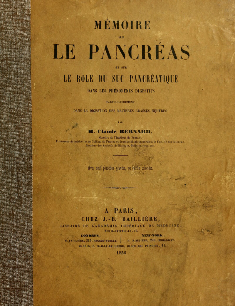 Er 1 I ..J MEMOIRE bl)R LE PANCRÉAS 1 ET SUK LE itoLE iiu m HMùmm DANS LES PHÉKOIIÈNES DIGESTIFS l'ARTlCULIEREMENT DANS LA DIGESTION DES MATIÈRES GRASSES NEUTRES M. Claude ItilRi^AKU, Membre de l'Institut de France , ri-olesseur de médecine au Collège de France et de physiologie générale à la Faculté des sciences, Memlirp des Sociétés de Biologie, Pliilomaliquc, etc. Avec neuf planches gravées, es ^àrlîe coloriées. A PARIS, CHEZ J.-B. BAILLIÈRE, LlBIiAlKK DE L'aCADÉMIE IMPÉRIALE DE MÉDKCINIi RUK HAUTEFEUll.LK , 19. LONURES, j KEIV-TORK. H. nAII,LIÈRK, 219, REGENT-STREET. j H. BAILLIÈRE, 290, BROADWAT. MADRID, C. BAILI,T-BAILL1ÈRE, GALLE DEL PRINCIPE, 11. 185è