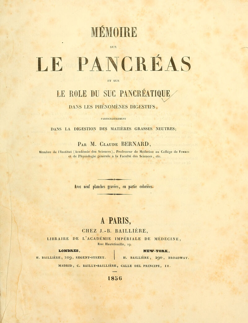 MÉMOIRE SUR. LE PANCRÉAS LE ROLE DU SUC DANS LES PHÉNOMÈNES DIGESTIFS. PANCRÉATIQUE/ PARTI CULIEUEMENT DANS LA DIGESTION DES MATIERES GRASSES NEUTRES; Par m. Claude BERNARD, Membre de l'Institut (Académie des Sciences), Professeur de Médecine au Collège de France et de Physiologie générale à la Faculté des Sciences, etc. Avec neuf planches gravées, eo partie coloriées. A PARIS, CHEZ J.-B. BAILLIÈRE, libraire de L académie IMPÉRIALE DE MÉDECINE, Rue Hautefeuille, 19. LONDRES, H. BAILLIÈRE, 219, REGENT-STREET. HtETir-YORK, H. BAILLIÈRE , 290 , BROADWAY, MADRID, C. BAILLY-BAILLIERE, CALLE DEL PRINCIPE, II. 1856