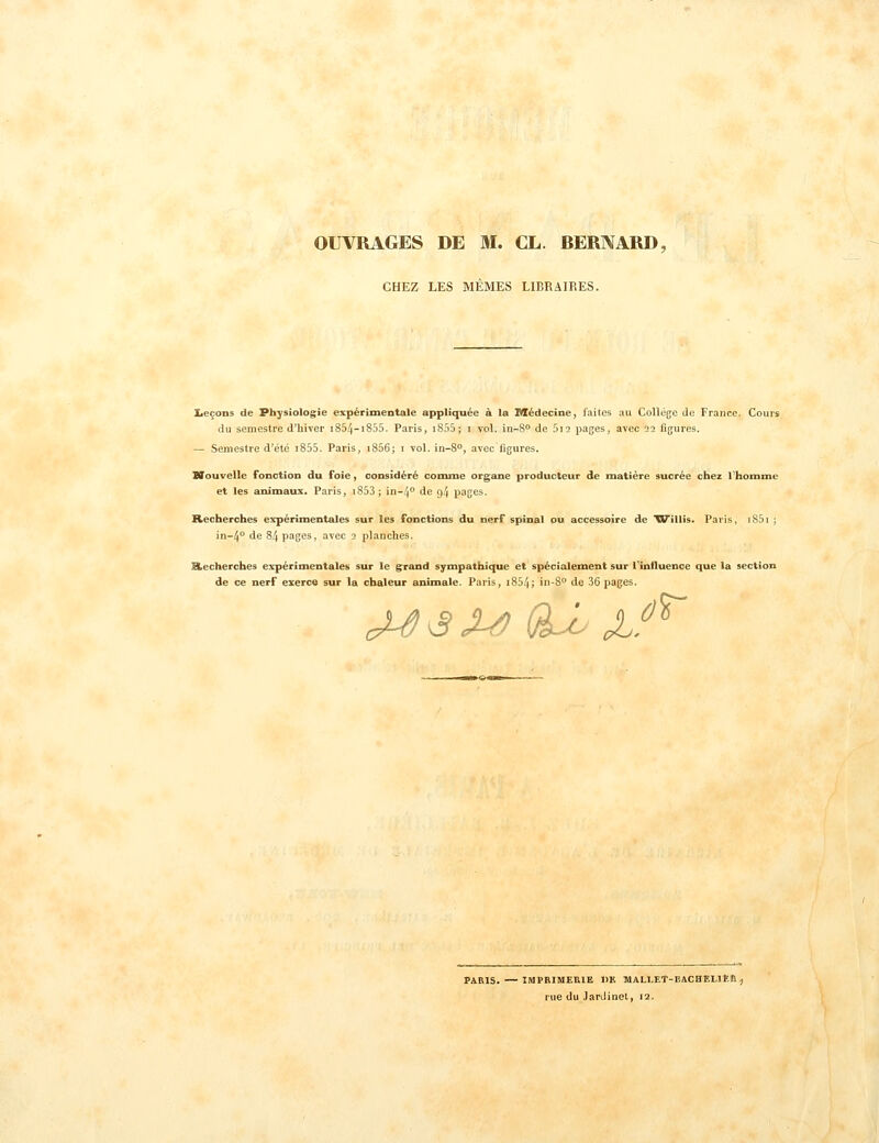 OUVRAGES DE M. CL. BERNARD, CHEZ LES MÊMES LIBRAIRES. Leçons de Physiologie expérimentale appliquée à la Médecine, faites au Collège de France. Cours du semestre d'hiver i854-i855. Paris, I8S5; i vol. in-S de Sii pages, avec 22 figures. — Semestre d'été i855. Paris, i856; 1 vol. in-S**, avec ligures. XTouvelIe fonction du foie, considéré conune organe producteur de matière sucrée chez Thomme et les animaux. Paris, i853 ; in-zi de 94 pages. Recherches expérimentales sur les fonctions du nerf spinal ou accessoire de 'Willis. Paris, i85i ; in-4° de 84 pages, avec 2 planches. Recherches expérimentales sur le grand sympathique et spécialement sur Tinfluence que la section de ce nerf exerce sur la chaleur animale. Paris, i854; in-8° de 36 pages. J^ ^ X^ (^ J..^'^ PARIS. — IMPRIMERIE 1)K MAU.ET-BACHELltfi , rue du JarJinel, 12.