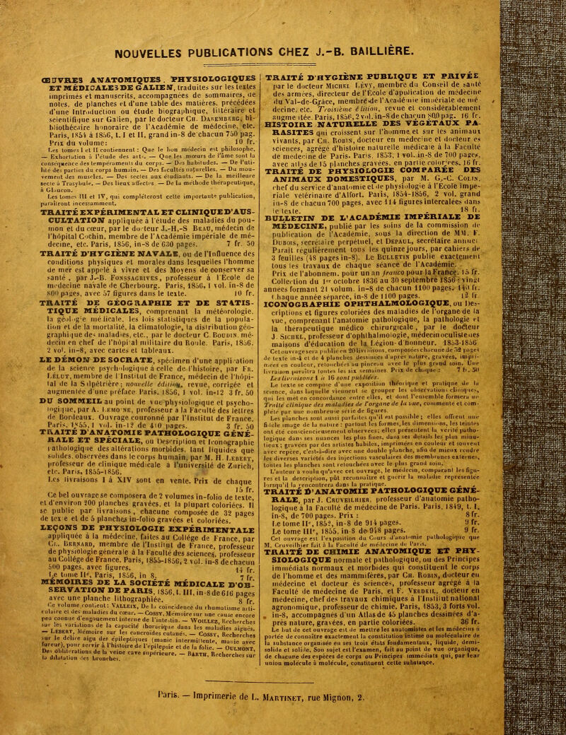 NOUVELLES PUBLICATIONS CHEZ J.-B. BAILLIÈRE. Œ0VRE3 AWATOMI9VXS. ï>BTSIOI.OGIQU£S ETMÉDICAI.E3DEGAIiIEM, Iraduilej sur les telles imprimés cl manuscrits, accompagnées de sommaires, ue notes, de planches et d'une table des matières, précédées d'une IntMducliou ou étude biographique, liitéraire et scienlifinue sur Galien, par le docteur Cii. Dabembf.rg, bi- bliothéc.iirc honoraire de l'Académie de médecine, etc. Paris, IS5i à ISi.G, 1.1 et II, grand in-8 de chacun 7iO pag. l'rii du volume: 10 fr. Les tomes 1 et 11 contiennent : Que le l)on médecin est philosophe. — Exhorlution à l'élude des ait^. — Que les mœurs de l'âme sont la conséquence des tempéiamenis du corps. — D.;s habitudes. — De l'uti- lile' des parties du corps humain. — Des faculle's naturelles. — Du mou- vement des muscles. — Deî secles aux éludiauts. —De la meilleure «ecic a Trasyliule. — Des lieui alFeclrs — De la méthode thérapeutique, Jï Gtiucon. Les tome'; lU el IV, qui compléteront celle importante publication, paraîlront incessamment. TRAITÉ EXPÉRIMENTAI. ET CI.INIQUE D'AUS- CUI.TATIOIIT appliquée à I élude des maladies du pou- mon el du cœur, par le do-leur J.-H,-S Beao, médecin de l'hôpital C'icbin, membre de l'Académie impériale de mé- decine, etc. Paris, 1856, in-8 de G30 pages. 7 fr. 50 TRAITÉ D'HTGIÈNE MAVAXE, ou de l'Influence des conditions physiques et morales dans lesquelles l'homme de mer est appelé à vivre el des Moyens de conserver sa santé, par J.-B. Fonssagrives , professeur à l'Ecole de médecine navale de Cherbourg. Paris, 1850, I vol. in-8 de son p.iijes, avec 57 figures dans le texte. 10 fr. TRAITÉ DE GÉOGRAPHIE ET SE STATIS- TIQUE MÉDICAIiEs, comprenant la météorologie. I.'i géol.g'e mclicale. les lois sl.itisliqiics de la popula- tion et de In iiiorlalilé, la climatologie, la disiribulioii géo- graphique de< maladies, etc., par le docteur C. Bouoin. mé- decin on chef de l'hùpial militaire du Boule. Paris, I8.i6. 2 vol. in-8, avec cartes et tableaiii. LE DÉMOM SE SOCRATE, spécimen d'une appli adon de la science psyilinlogiqne à celle de l'histoire, par l'n. I.ÉLUT, membre de I Institut de France, médecin de l'Iirtiii- lal lie la Silpétrièrc; nouvelle édiiinn^ revue, iiorrigée et aiigmenlée dune préface Paris. 1856, 1 vol. in-12 3 fr. 50 SU SOMMEIL au point de vue physiologique et psycho- logique, par A. I.EMC NE, professeur a la Kaciillé des lettres de Bordeaux. Ouvrage couronné par l'Institut de France. Paris. 1,'<55, I vul. in-l? de 4:0 pages. 3 fr 50 TRAITE S'ANATOMIE PATHOLOGIQUE GÉNÉ- RALE ET SPÉCIALE, ou Description et Iconographie lalhologiqiie des allcrations morbides, tant liquides que solides, observées dans le corps humain, par M. H. I.ebert, professeur de clinique médicale à l'université de Zurich' etc. Paris, 1855-1856. t u I,cs livraisons I à XIV sont en vente. Prix de chaque ,. . , là fr- (-e bel ouvrage se composera de 2 volumes in-folio de texte el d'environ 200 planches gravées, el la plupart coloriées. Il se publie par livraisons, chacune composée de 32 pages de lex e et de 5 plancher in-folio gravées et coloriées. LEÇONS SE PHTSIOLOGIE EXPÉRIMENTALE appliquée à la médecine, faites au Collège de France par Cl.. Bernard, membre de l'Insliiul de France professeur de physiologie générale à la l'acullédtjs sciences, professeur au Collège de France. Paris, 1855-1856. î vol. in-8 dech.icun 600 pages, avec figures. ^4 fr IjC tome II', Paris, 1S56, in 8. 7 fr' MEMOIRES SE LA SOCIÉTÉ MÉDICALE D'OB  . =S«C:nt interne de nnle,lin.-Woil:,I.EZ,liccherche! ..u. les variations de la capacité ihoracique dans les maladies aieuës. — Lebert, Mémoire sur les cancroïdes cutanés. — Cossv, Recherche» sur le dcliie aigu dep épileptiques (manie inlcrmillenle, manie avec hireur) pour servir a l'histoire de 1 épilepsie et de la folie. - Oulmont, b^itatalL^Ts^'^otheT  '''•'■  ''™' '''■°-'- -^ TRAITÉ S'HTGIÈNE PUBLIQUE ET PHI7££ par le docteur Michel I.éyy, membre du Conseil de sanlé des armées, directeur de l'Rcole d'apiiJicatiou de médecine ilu Val-de-G^àcc, membre<de l'Acailéiiiie imoériale de iné dccine, etc. Troisième élitinii, revue el eonsidérablcmenl sugmeilée.Paris,I85P,2vol.in-Sdech,uunsaOpag. 16 fr. HISTOIRE NATURELLE SES VEGETAUX PA- RASITES qui croissent sur l'homme el sur les animaux vivants, par Ch. Robin, docteur en médecine et docleur es .'Cicnces, agrégé d'histoire nalurelle médicale à la Faculté de mcilecine de Paris. Paris, 1853. 1 vol. in-8 de 700 pageii, avec aihisde 15 pl.inches gravées, en partie colorjces. 16 fr. TRAITÉ SE PHTSIOLOGIE COMPAREE DES ANIMAUX SOMESTIQUES, par M. G,-C. Colin, chef du service d'analnmie el de physiologie à l'Ecole impé- riale vélérinaire d'Alforl. Paiis, 1854-1856, 2 vol. grand iii-8 de chacun 700 pages, avec 114 figuies intercalées dans le icite. , , IS fi. BULLETIN DE L'ACADEMIE IMPERIALE SE MÉDECINE, publié par les soins de la commission ilc publication de l'Académie, soys la direction de MM. V. Dubois, secrétaire perpétuel, et Depaul, secrétaire aiiimei Purail régulièrement tous les quinze jours, par cahiers de 3 feuilles (48 pages in-8). Le Bulletin publie exact(:nieiii tous les travaux de chaque séance de l'Académie. Prix del'abonnem. pour un an/caiico pour la France. 15 fr. CollecUon du I octobre 1836 au 30 septembre 1856 : vinai années formant 21 volum. in-8 de chacun llOO pages. 14il fr. (haque année séparée, in-8 de 1100 pages. l2 l'r ICONOGRAPHIE OPHTHALMOLOGIQUE, ou Des- criptions el figures coloriées des maladies de l'organe de la vue, comprenant l'anatomie pathologique, la pathologie il la thérapeutique médico chirurgicale, par le dotftciir i, SicnKL, professeur d'ophlhalinologie, médecinoculis,leoes maisons d'éducation de la Légion-d'honneur. 18531856 Celouvingescra luibliëcn Oliviiiisons. cuniposéescliacuuede 52 pa;;.:» de telle in-i cl de 4 planches dessinées d après nature, gravées, inipii- 11.CCS en couleur, relonchécs au pinceuu avec le plus grand soin. Une livraisim (Miruîlra loiiles les six semaines. Prix de chaque : 7 (r. jll LfSlwniisons i it 16 sont pubiiées. Le lexle se complue d'une exposition ihéciiqiie et pratique de lu science, dans laquelle viennent se grouper les ubservulioui clinique-, qni les met en concoidance entre elles, et dont reiisemhle formera un r/vii(e clinique des mnittdies de l'organe de tu vue, coiumelilé et com - plélc par une nombreuse sélicde figures. Les planches sonl aussi parfaites qu'il est possible; elles oITreiit nue filele image de la naline : partout les formes, les dimensions, les teinles ont été coiiscieiicieusemcnl observées; elles présentent la vérilé palho- logique dans ses nuances les plus fines, dans ses détails les plus minu- tieux ; gravées par des artisics habiles, imprimées en couleur et souvent avec repère, c'est-à-dire avec une double planche, afin de mieux rendre les diverses variétés des injections vasculaires des membranes externes, toutes les planches sont retouchées avec le plus grand soin. L'auteur a voulu qu'avec cet ouvrage, le médecin, comparant les figu- res et la descriplion, pûl reconnaître et guérir la maladie représentée l'irsqu'il la rencontrera dans la pratique. , , TRAITÉ S'ANATOMIE PATHOLOGIQUE GENE- RALE, par J. Cruvbilhier, professeur d'aualomie patho- logique à la Faculté de médecine de Paris. Paiis, 1849, t. 1, in-8, de 700 pages. Prix : 8 fr. Le tome 11% 185?, in-8 de 914 pages. 9 fr. Le tome III', 1855, in 8 de>9l8 pages. 9 fr. Cet ouvrage est l'ei position du Cours d'anat.imie pathologique que M. Cruveilbier fait à la Facullé de nic.lecine de Taris. TRAITÉ SE CHIMIE ANATOMIQUE El PHY- SIOLOGIQUE normale et palhologique, ou des Principes iminéilials normaux et morbides qui constituent le corps de l'homme el des mammifères, par Cit. Robin, docteur en médecine et docteur es sciences, professeur agrégé à la Faculté de médecine de Paris, el F. Vkrdeil, docleur en médecine, chef des travaux chimiques à l'Insliiul national agronomique, professeur de chimie. Paris, 1853, 3 forts vul. , in-8, accompagnés d'un Allas de 45 planches dessinées d'a- près nature, gravées, en partie coloriées. 36 fr. Le but de cet ouvrage est de mettre les anatoioisles et les médecins li portée de connaître «xuctement la constitution intime ou moléculaire de la substance organisée en ses trois étals fondamentaux, liquide, demi- solide et solide. Son sujet est l'examen, fuit au point de vue organique, de chacune des espèces de corps ou Principes Immédiats qui, par lear union molécule à molécule, constituent cette subslaqce. Taris. - Imprimerie de L. MAnxiM-r, rue Mignon, 2.