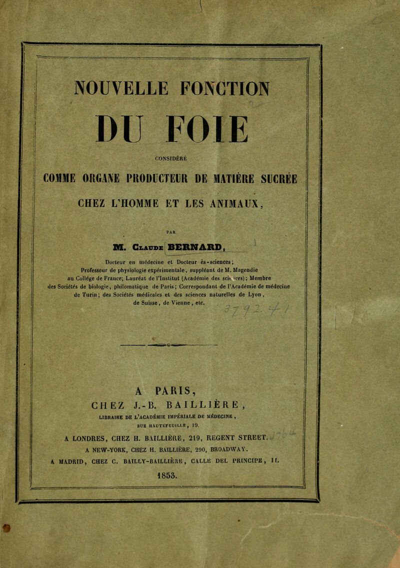 DU FOIE CONSIDÉRÉ COMME ORGAiVË PIIODICTEVK DE MATIÈRE SVCRËË CHEZ L'HOMME ET LES ANIMAUX, PAR M. GZ.AUDE BERNARD, Docteur en inddeciiie et Docteur ès-scieDces; Professeur de physiologie expérimentale, suppléant de M. Magendie au Collège de France; Lauréat de l'Institut (Académie des scit a'es); Membre des Sociétés de biologie, philomatiqiie de Paris; Correspondant de l'Académie de médecine de Turin; des Sociétés médicales et des sciences naturelles de Lyon, de Suisse, de Vienne , etc. A PARIS, CHEZ J.-B. BAILLIÈRË, LIBRAIRE DE l'académie IMPÉRIALE DE MÉDECINE , BUE llAUTEFEUILI.lî , 19. A LONDRES, CHEZ H. BAILLIÈIIE, 219, REGENT STREET. A NEW-YORK, CHEZ H. BAILLlÈRE, 290, BROADWAY. A MADRID, CHEZ C. BAILLY-BAILLIÈRIÎ, CALLIi DBL PRINCIPE, H. 1853.