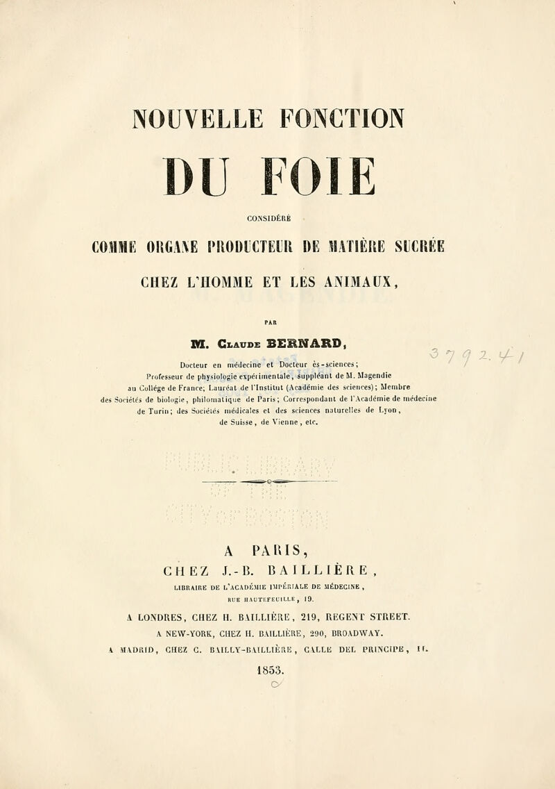 DU FOIE CONSIDÉRÉ . COMME ORGANE IMIODICTEI'II DE SIATIÈIIE SICRÉE CHEZ L'HOMME ET LES ANIMAUX, m. G1.AV0E BEBNARD, Docteur en mdilecinc et Docteur es-sciences; Professeur de physiologie expiîiirnenlale, suppléant de M. Magendic au Collège de France; Lauréat de l'Institut (Académie des sciences); Membre des Sociétés de biologie, pliilomatiqvie de Paris; Correspondant de TAcadémie de médecine de Turin; des Sociétés médicales et des sciences naturelles de Lyon, de Suisse , de Vienne , etc. ^7 f 2. v^/ A PAIUS, CHEZ J.-B. BAILLIÈRE, LIBRAIRIi: DE l'aC.VDKMIE IMPÉRIALE DE MÉDECINE , RUE irAUTi;FEt'll.LK , 19. A LONDRES, CHEZ II. BVILLIÈRE, 219, REGENT STREET. A NEW-YORK, CHEZ H. BAILLIÈRE, 290, BROADWAY. A MADRID, CHEZ G. CVILLY-BAILLIÈRE , GVLLIi DEL PRINCIPE, I r. 1853. o