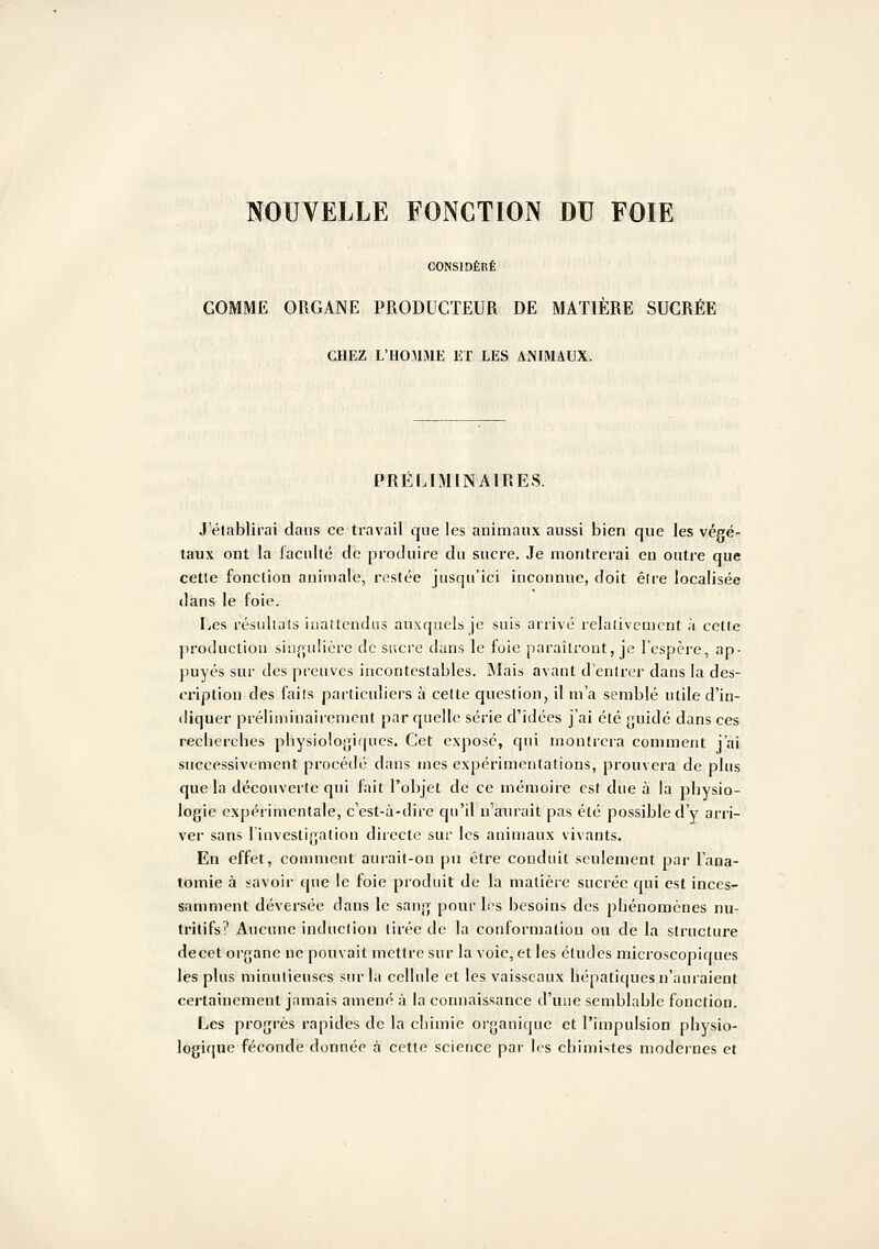 CONSIDÉRÉ COMME ORGANE PRODUCTEUR DE MATIÈRE SUCRÉE CHEZ L'HOMAIE ET LES ANIMAUX. PRÉLIM[NAIEES. J'établirai dans ce travail que les animaux aussi bien que les végé- taux ont la faculté de produire du sucre. Je montrerai eu outre que celle fonction animale, restée jusqu'ici inconnue, doit élre localisée dans le foie. Les résnlials inattendus auxquels je suis arrivé relativement à cette jiroduction siii(^,u!ièrc de sacre dans le foie paraîtront, je l'espère, ap- puyés sur des preuves incontestables. Mais avant d'entrer dans la des- cription des faits particuliers à celte question, il m'a semblé utile d'in- diquer prélimiuairenient par quelle série d'idées j'ai été guidé dans ces recherches physiologiques. Cet expose, qui montrera comment j'ai successivement procédé dans mes expérimentations, prouvera de pins que la découverte qui fait l'objet de ce mémoire est due à la physio- logie expérimentale, c'est-à-dire qu'il n'amait pas été possible d'y arri- ver sans linvestigation directe sur les animaux vivants. En effet, comment aurait-on pu être conduit seulement par l'ana- toniie à savoir que le foie produit de la matière sucrée qui est inces- samment déversée dans le sang pour les besoins des phénomènes nu- tritifs? Aucune induction tirée de la conformation ou de la structure decet organe ne pouvait mettre sur la voie, et les études microscopiques les plus minutieuses sur la cellule et les vaisseaux hépaticpies n'auraient certainement jamais amené à la connaissance d'une semblable fonction. Les progrès rapides de la chimie organique et l'impulsion physio- logique féconde donnée à cette science par les chimistes modernes et