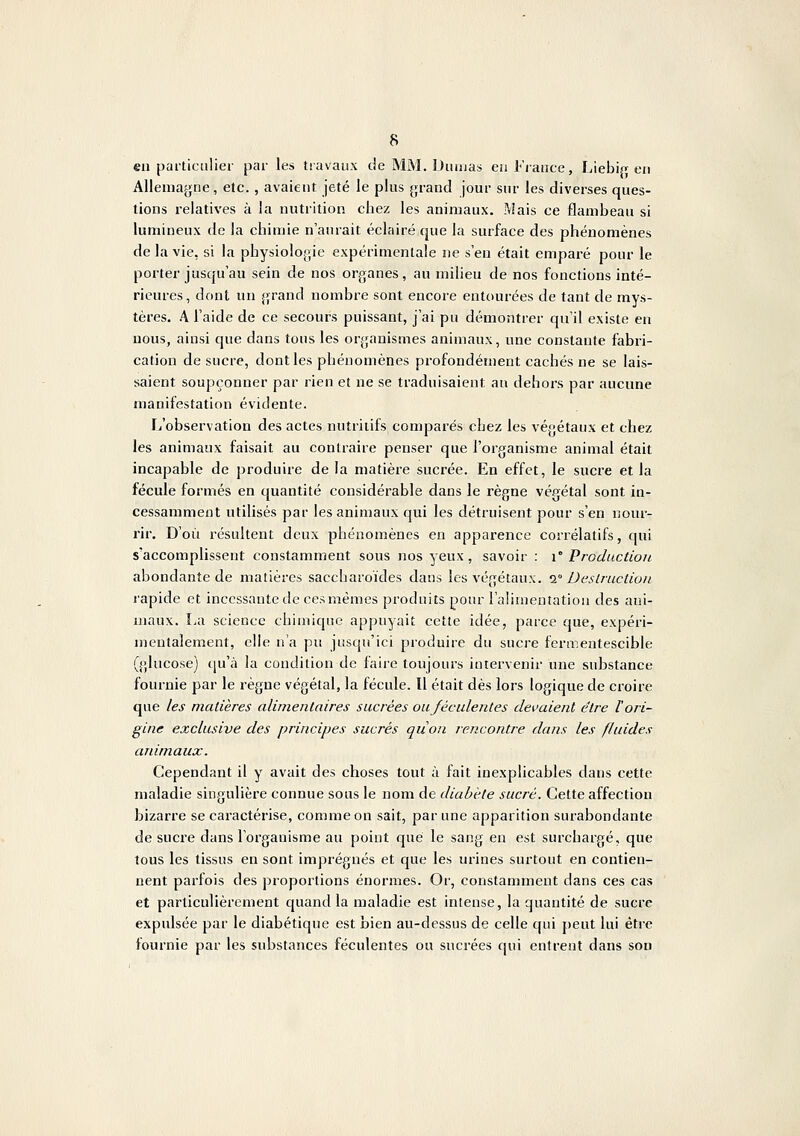 eu particulier par les tiavaiix de MM. Duluas en Fiance, Liebifj en Allemagne, etc., avaient jeté le plus grand jour sur les diverses ques- tions relatives à la nutrition chez les animaux. Mais ce flambeau si lumineux de la chimie n'aurait éclairé que la surface des phénomènes de la vie, si la physiologie expérimentale ne s'en était emparé pour le porter jusqu'au sein de nos organes, au milieu de nos fonctions inté- rieures, dont un grand nombre sont encore entourées de tant de mys- tères, A l'aide de ce secours puissant, j'ai pu démontrer qu'il existe en nous, ainsi que dans tous les organismes animaux, une constante fabri- cation de sucre, dont les phénomènes profondément cachés ne se lais- saient soupçonner par rien et ne se traduisaient au dehors par aucune manifestation évidente. L'observation des actes nutritifs comparés chez les végétaux et chez les animaux faisait au contraire penser que l'organisme animal était incapable de produire de la matière sucrée. En effet, le sucre et la fécule formés en quantité considérable dans le règne végétal sont in- cessamment utilisés par les animaux qui les détruisent pour s'en nour- rir. D'où résultent deux phénomènes en apparence corrélatifs, qui s'accomplissent constamment sous nos yeux, savoii- : i° Production abondante de matières saccharoïdes dans les végétaux, i Deslruclioii lapide et incessante de ces mêmes produits pour Falimenîatiou des ani- maux. La science chimique appuyait cette idée, parce que, expéri- mentalement, elle n'a pu jusqu'ici produire du sucre fermentescible (glucose) qu'à la condition de faire toujours intervenir une substance fournie par le règne végétal, la fécule. Il était dès lors logique de croire que les matières alimentaires sucrées oujéculentes devaient être l'ori- gine exclusive des principes sucrés qùon rencontre dans les fluides animaux. Cependant il y avait des choses tout à fait inexplicables dans cette maladie singulière connue sous le nom de diabète sucré. Cette affection bizarre se caractérise, comme on sait, par une apparition surabondante de sucre dans l'organisme au point que le sang en est surchargé, que tous les tissus en sont imprégnés et que les urines surtout en contien- nent parfois des proportions énormes. Or, constamment dans ces cas et particulièrement quand la maladie est intense, la quantité de sucre expulsée par le diabétique est bien au-dessus de celle qui peut lui être fournie par les substances féculentes ou sucrées qui entrent dans son
