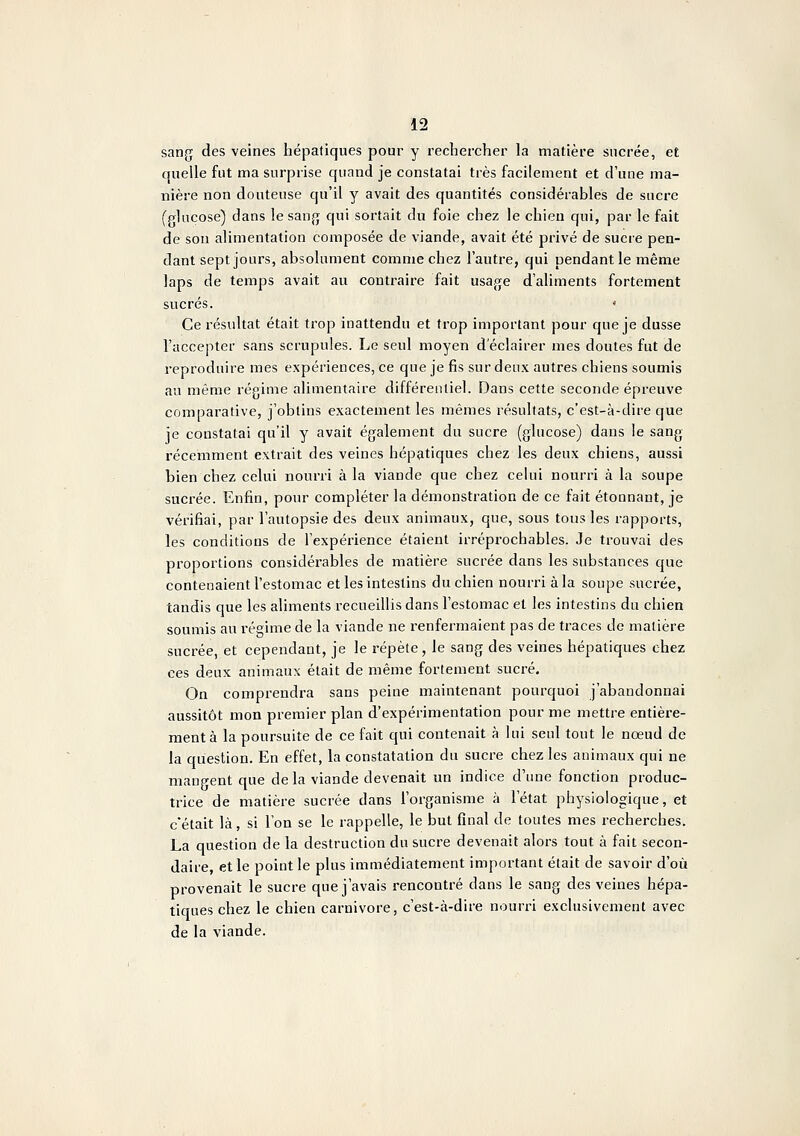 sang des veines hépatiques pour y rechercher la matière sucrée, et quelle fut ma surprise quand je constatai très facilement et d'une ma- nière non douteuse qu'il y avait des quantités considérables de sucre fplucose) dans lesanj^ qui sortait du foie chez le chien qui, par le fait de sou alimentation composée de viande, avait été privé de sucre pen- dant sept jours, absolument comme chez l'autre, qui pendant le même laps de temps avait au contraire fait usage d'aliments fortement sucrés. ' Ce l'ésultat était trop inattendu et trop important pour que je dusse l'accepter sans scrupules. Le seul moyen d'éclairer mes doutes fut de reproduire mes expériences, ce que je fis sur deux autres chiens soumis au même régime alimentaire différentiel. Dans cette seconde épreuve comparative, j'obtins exactement les mêmes résultats, c'est-à-dire que je constatai qu'il y avait également du sucre (glucose) dans le sang récemment extrait des veines hépatiques chez les deux chiens, aussi bien chez celui nourri à la viande que chez celui nourri à la soupe sucrée. Enfin, pour compléter la démonstration de ce fait étonnant, je vérifiai, par l'autopsie des deux animaux, que, sous tous les rapports, les conditions de l'expérience étaient irréprochables. Je trouvai des proportions considérables de matière sucrée dans les substances cjue contenaient l'estomac et les intestins du chien nourri à la soupe sucrée, tandis que les aliments recueillis dans l'estomac et les intestins du chien soumis au régime de la viande ne renfermaient pas de traces de matière sucrée, et cependant, je le répète, le sang des veines hépatiques chez ces deux animaux était de même fortement sucré. On comprendra sans peine maintenant pourquoi j'abandonnai aussitôt mon premier plan d'expérimentation pour me mettre entière- ment à la poursuite de ce fait qui contenait à lui seul tout le noeud de la question. En effet, la constatation du sucre chez les animaux qui ne mangent que delà viande devenait un indice d'une fonction produc- trice de matière sucrée dans l'organisme à l'état physiologique, et c'était là, si l'on se le rappelle, le but final de toutes mes recherches. La question de la destruction du sucre devenait alors tout à fait secon- daire, et le point le plus immédiatement important était de savoir d'où provenait le sucre que j'avais rencontré dans le sang des veines hépa- tiques chez le chien Carnivore, c'est-à-dire nourri exclusivement avec de la viande.