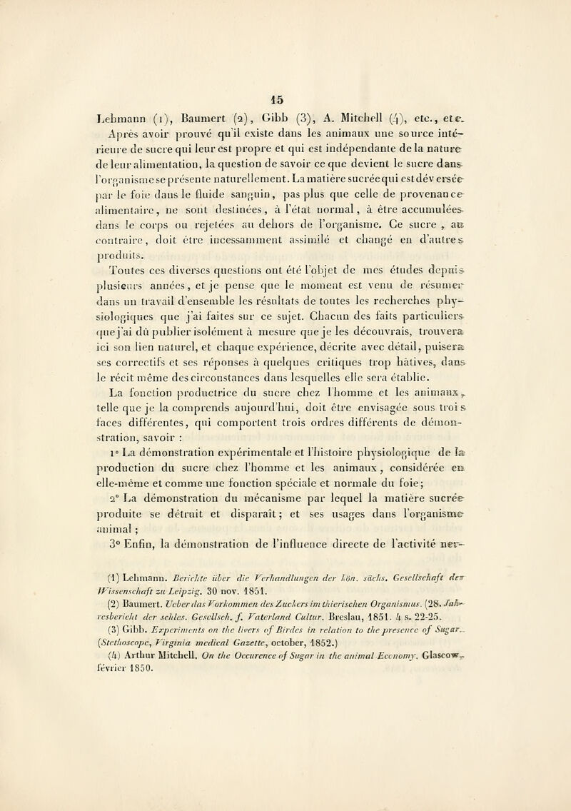 Lebmann (i), Baumert (a), Gibb (3), A. Mitchell (/|), etc., etc. Après avoir prouvé qu'il existe dans les animaux une source inté- rieure de sucre qui leur est propre et qui est indépendante delà nature de leur alimentation, la question de savoir ce que devient le sucre dans- ]'or.anisme se présente naturellement. La matière sucrée qui est déversée par le foie dans le fluide san;|uin, pas plus que celle de provenance alimentaire, ne sont destinées, à l'état normal, à être accumulées^ dans le corps ou rejetées au debors de l'organisme. Ce sucre , au contraire, doit être incessamment assimilé et cbangé en d'autres produits. Toutes ces diverses questions ont été l'objet de mes études depuis plusieuis années, et je pense que le iiioment est venu de résumer dans un travail d'ensemble les résultats de toutes les recberclies pby- siologiques que j'ai faites sur ce sujet. Cbacun des faits particuliers, que j'ai dii publier isolément à mesure que je les découvrais, trouvera ici son lien naturel, et cbaque expérience, décrite avec détail, puisera ses correctifs et ses réponses à quelques critiques trop bâtives, dans le récit même des circonstances dans lesquelles elle sera établie. La fonction productrice du sucre chez Ibomme et les animaux,. telle que je la comprends aujourd'hui, doit être envisagée sous trois faces différentes, qui comportent trois ordres différents de démon- stration, savoir : 1° La démonstration expérimentale et l'histoire physiologique de î® production du sucre chez l'homme et les animaux, considérée eu. elle-même et comme une fonction spéciale et normale du foie; 2° La démonstration du mécanisme par lequel la matière sucrée produite se détruit et disparaît; et ses usages dans l'organisme animal ; 3° Enfin, la démonstration de l'influence directe de l'activité ner- (1) Leliniann. Bcrichtc iïhcr die Vcrhandlungcn der l'on, sdc/is. Gc.icHschaft deTr fp'i.^scn.fc/iaft zu Leipzig. 30 nov. 1851. (2) Baumert. Vcbcr da.<: Vorhommen des'Ziichcrsimtîiicrischen Organisnim. [iS.Jah' rcsbcriclu dcr schlcs. Ge.fcllsc/i, f. Fateiiand Cultiir. Breslau, 1851. 4 s. 22-25. (3) Gibb, Expcrinicnts on tlie livers of Birdes in relation to theprésence of Sagar.^ [Stctlio.icnpc, Virginia médical Gazette, october, 1852.) (Zl) Aitbur Mitchclf On the OccurcnceojSitgar in the animal Eccnomr. GlascoW;- i'évricr 1850.