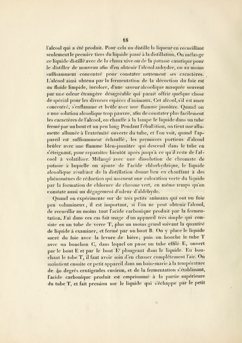 lalcool qui a été produit. Pour cela on distille la liqueur en recueillant seulement le premier tiers du liquide passé à la distillation. On mélange ce liquide distillé avec de la chaux vive ou de la potasse caustique pour }e distiller de nouveau afin d'en obtenir l'alcool anhydre, ou au moins suffisamment concentré pour constater nettement ses caractères. L'alcool ainsi obtenu par la fermentation de la décoction du foie est un fluide limpide, incolore, d'une saveur alcoolique masquée souvent par une odeur étrangère désagréable qui paraît offrir quelque chose de spécial pour les diverses espèces d'animaux. Cet alcool, s'il est assez concentré, s'enflamme et brûle avec une flamme jaunâtre. Quand on a une solution alcoolique trop pauvre, afin de constater plus facilement les caractères de l'alcool, on chauffe à la lampe le liquide dans un tube fermé par un bout et un peu long. Pendant l'ébullilion, on tient une allu- mette allumée à l'extrémité ouverte du tube, et l'on voit, quand l'ap- pareil est suffisamment échauffé, les premières portions d'alcool brûler avec une flamme bleu-jaunâtre qui descend dans le lube en s'éteignant, pour reparaître bientôt après jusqu'à ce qu'il reste de l'al- cool à volatiliser. Mélangé avec une dissolution de chromate de potasse à laquelle on ajoute de l'acide chlorhydrique, le liquide alcoolique résultant de la distillation donne lieu en chauffant à des phénomènes de réduction qui amènent une coloration verte du liquide par la formation de chlorure de chrome vert, en même temps qu'on constate aussi un dégagement d'odeur d'aldéhyde. Quand on expérimente sur de très petits animaux qui ont un foie peu volumineux , il est important, si l'on ne peut obtenir l'alcool, de recueillir au moins tout l'acide carbonique produit par la fermen- tation. J'ai dans ces cas fait usage d'un appareil 1res simple qui con- siste en un tube de verre T, plus ou moins grand suivant la quantité de liquide à examiner, et fermé par un bout B. On y place le liquide sucré du foie avec la levure de bière; puis on bouche ie tube T avec un bouchon C, dans lequel on passe un lube effilé E, ouvert par le bout E et par le bout E' plongeant dans le liquide. En bou- chant le tube T, il faut avoir soin d'en chasser complètement l'air. On maintient ensuite ce petit appareil dans un bain-marie à la température de 4o degrés centigrades environ, et de la fermentation s'établissant, l'acide carbonique produit est emprisonné à la partie supérieure du tube T, et fait pression sur le liquide qui s'échappe par le petit