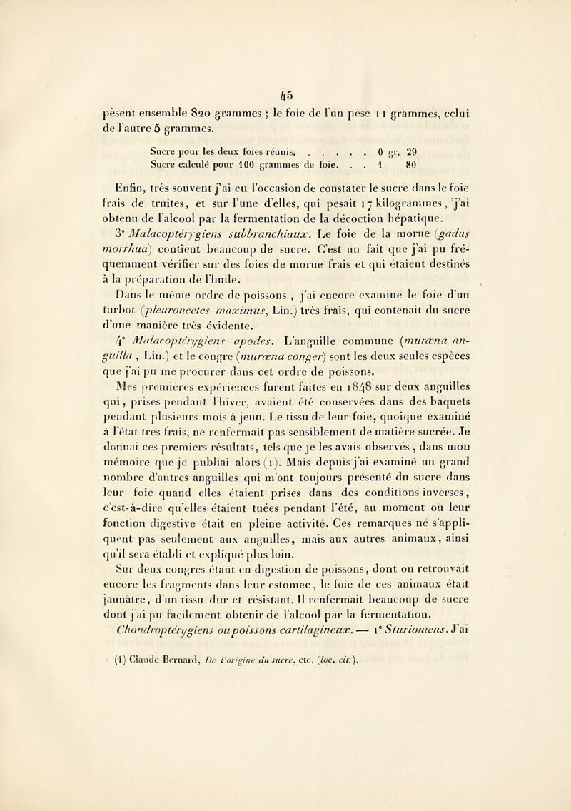 pèsent ensemble 820 grammes ; le foie de l'un pèse 1 1 grammes, celui de l'autre 5 grammes. Sucre pour les deux foies réunis 0 gr. 29 Sucre calculé pour 100 grammes de foie. . . 1 80 Enfin, très souvent j'ai eu l'occasion de constater le sucre dans le foie frais de truites, et sur l'une d'elles, qui pesait 1 ■j kilogrammes,'j'ai obtenu de l'alcool par la fermentation de la décoction hépatique. 3° Malacoptérygiens subbranchiaux. Le foie de la morue [gadus inorrJiud) contient beaucoup de sucre. C'est un fait que j'ai pu fré- quemment vérifier sur des foies de morue frais et qui étaient destinés à la préparation de l'huile. Dans le même ordre de poissons , j'ai encore examiné le foie d'un turbot i^pleuronecles maximus., Lin.) très frais, qui contenait du sucre d'une manière très évidente. 4° M(dac.optérygiens apodes. L'anguille commune {jnurœna aii- guilla , Lin.) et le congre {murœna conger) sont les deux seules espèces que j'ai pu me procurer dans cet ordre de poissons. Mes premières expériences furent faites en 1848 sur deux anguilles qui, prises pendant l'hiver, avaient été conservées dans des baquets pendant plusieurs mois à jeun. I^e tissu de leur foie, quoique examiné à l'état très frais, ne renfermait pas sensiblement de matière sucrée. Je donnai ces premiers résultats, tels que je les avais observés , dans mon mémoire que je publiai alors (1). Mais depuis j'ai examiné un grand nombre d'autres anguilles qui m'ont toujours présenté du sucre dans leur foie quand elles étaient prises dans des conditions inverses, c'est-à-dire qu'elles étaient tuées pendant l'été, au moment où leur fonction digestive était en pleine activité. Ces remarques ne s'appli- quent pas seulement aux anguilles, mais aux autres animaux, ainsi qu'il sera établi et expliqué plus loin. Sur deux congres étant en digestion de poissons, dont on retrouvait encore les fragments dans leur estomac, le foie de ces animaux était jaunâtre, d'un tissu dur et résistant. Il renfermait beaucoup de sucre dont j'ai pu facilement obtenir de l'alcool par la fermentation. Chondropténjgiens uupoissons cartilagineux. — l'Sturioniens. J'ai (1) Claude Bernard, De l'origine du sucre, etc. {loc. cit.).