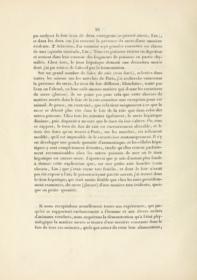 /j6 pu analyser le foie ivn'is, de deux esUirgeous (acipeiiser sturio, Lin.), et dans les deux cas j'ai constaté la présence du sucre d'une manière évidente. 2° Sélaciens. J'ai examiné sept grandes roussettes ou chiens de mer {squalus canicula, Lin.). Tous ces poissons étaient en digestion et avaient dans leur estomac des fragments de poissons en partie chy- mifiés. Chez tons, le tissu hépatique donnait une décoction sucrée dont j'ai pu retirer de l'alcool par la fermentation. Sur un grand nombre de foies de raie [rata bâtis), achetées dans toutes les saisons sur les marchés de Paris, j'ai recherché vainement la présence du sucre. Le tissu du foie diffluent, blanchâtre, traité par l'eau ou l'alcool, ne leur cède aucune matière qui donne les caractères du sucre (glucose). Je ne pense pas pour cela que cette absence de matière sucrée dans le foie de la raie constitue une exception pour cet animal. Je pense , au contraire , que cela tient uniquement à ce que le sucre se détruit plus vite dans le foie de la raie que dans celui des autres poissons. Chez tous les animaux également, le sucre hépatique diminue, puis disparaît à mesure que le tissu du foie s'altère. Or, sous ce rapport, le tissu du foie de raie est excessivement allérable, et le tissu des foies qu'on trouve à Paris , sur les marchés , est tellement modifié, qu'il est impossible de le caractériser anatomiquement. Il s'y est développé une grande quantité d'ammoniaque, et les cellules hépa- tiques y sont complètement détruites, tandis qu'elles restent parfaite- ment reconnaissables chez les autres poissons de mer où le tissu hépaticjue est encore sucré. J'ajouterai que je suis d'autant plus fondé à donner cette explication que, sur une petite raie bouclée [juia clavata. Lin.) que j'avais reçue très fraîche, et dont le foie n'avait pas été exposé à l'air, le poisson n'ayant pas été ouvert, j'ai trouvé dans le tissu hépatique, qui était moins friable que chez les raies précédem- ment examinées, du sucre (glucose) d'une manière très évidente, quoi- que en petite c[uantiîé. Si nous récapitulons actuellement toutes nos expériences, qui jus- qu'ici se rapportent exclusivement à l'homme et aux divers ordres d'animaux vertébrés, nous acquérons la démonstration qu'à l'état phy- siologique la matière sucrée se trouve d'une manière constante dans le foie de tous ces animaux, quels que soient du reste leur alimentation ;