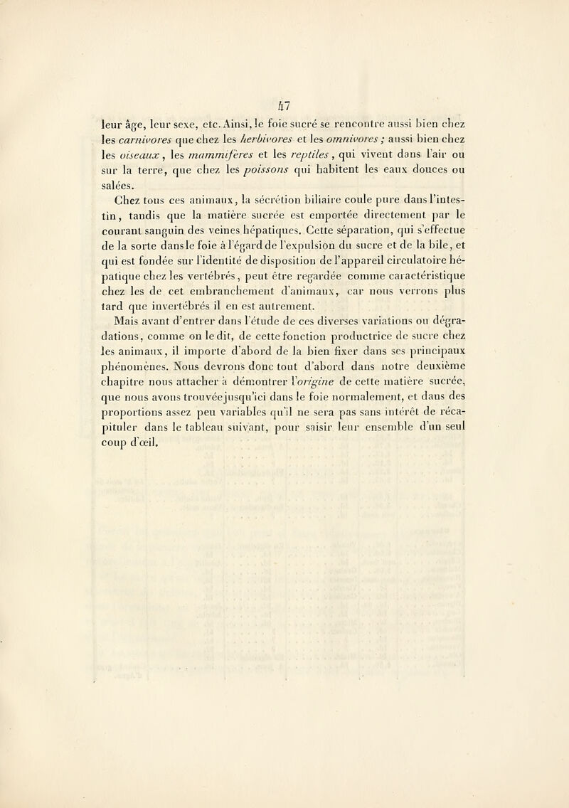 kl leur âge, leur sexe, etc. Ainsi, !e foie sucré se rencontre aussi bien cliez les carnivores que chez les herbivores et les omnivores ; aussi bien chez les oiseaux, les mammifères et les reptiles, qui vivent dans l'air ou sur la terre, que chez \e?, poissons qui habitent les eaux douces ou salées. Chez tous ces animaux, la sécrétion biliaire coule pure dans l'intes- tin , tandis que la matière sucrée est emportée directement par le courant sanguin des veines hépatiques. Cette séparation, qui s'effectue de la sorte dans le foie à l'égard de l'expulsion du sucre et de la bile, et qui est fondée sur l'identité de disposition de l'appareil circulatoire hé- patique chez les vertébrés, peut être regardée comme caractéristique chez les de cet embranchement d'animaux, car nous verrons plus tard que invertébrés il en est autrement. Mais avant d'entrer dans l'étude de ces diverses variations ou dégra- dations, comme on le dit, de cette fonction productrice de sucre chez les animaux, il importe d'abord de la bien fixer dans ses principaux phénomènes. Nous devrons donc tout d'abord dans notre deuxième chapitre nous attacher à démontrer Yorigine de cette matière sucrée, que nous avons trouvéejusqu'ici dans le foie normalement, et dans des proportions assez peu variables qu'il ne sera pas sans intérêt de réca- pituler dans le tableau suivant, pour saisir leur ensemble d'un seul coup d'œil.