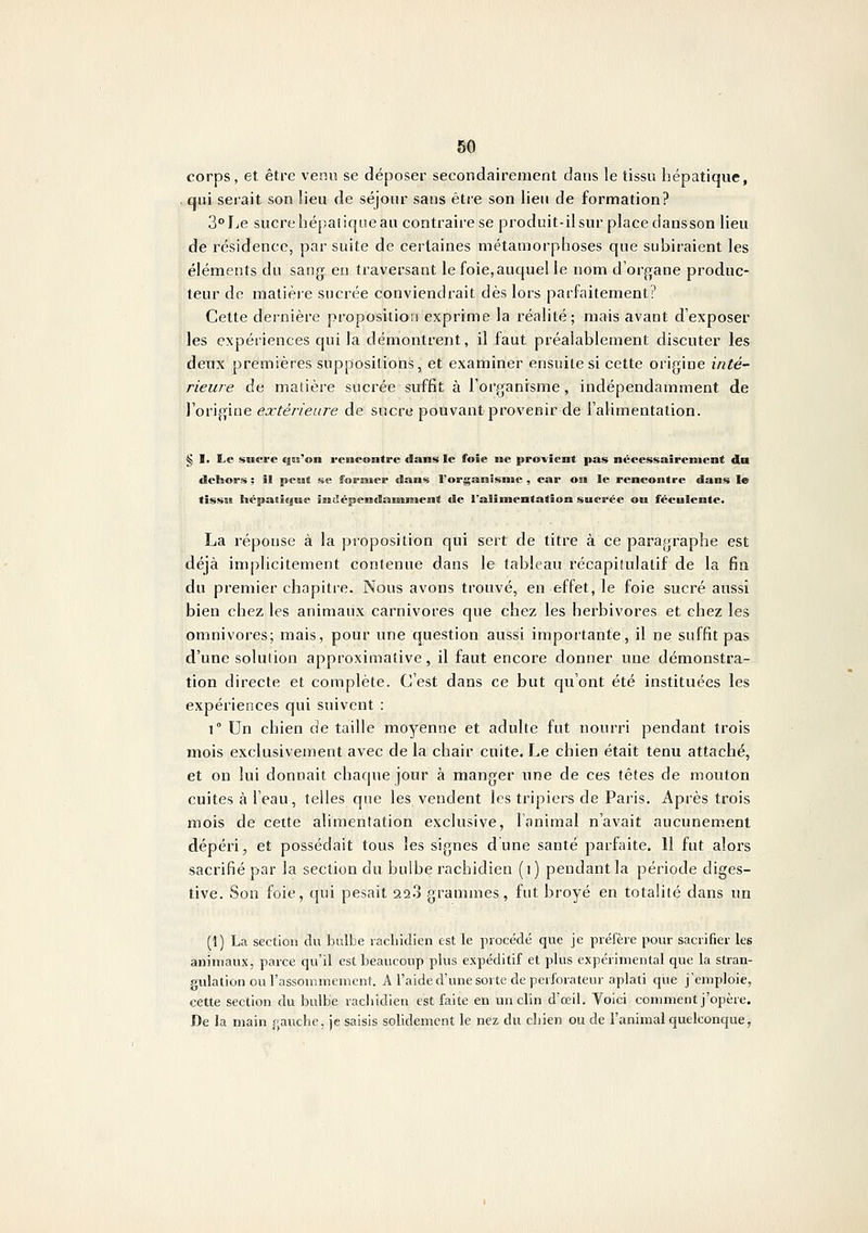corps, et être venu se déposer secondairement dans le tissu hépatique, . qui serait son lieu de séjour sans être son lieu de formation? 2°he sucrehépatiqneau contraire se produit-il sur place dansson lieu de résidence, par suite de certaines métamorphoses que subiraient les éléments du sang en traversant le foie,auquel le nom d'organe produc- teur de matière sucrée conviendrait dès lors parfaitement? Cette dernière proposition exprime la réalité; mais avant d'exposer les expériences qui la démontrent, il faut préalablement discuter les deux premières suppositions, et examiner ensuite si cette origine inté~ Heure de matière sucrée suffit à l'organisme, indépendamment de l'origine extérieure de sucre pouvant provenir de l'alimentation. <^ I. Le sucre qis*on rencontre dans le foie ne provient pas nécessairement du «Sclaors ; il peast se forEiier dans Forganisnte , car on le rencontre dans le tissu hépatique întlépendanunent de ralîmentatîon sucrée ou féculente. La réponse à la proposition qui sert de titre à ce paragraphe est déjà implicitement contenue dans le tableau récapitulatif de la fin du premier chapitre. Nous avons trouvé, en effet, le foie sucré aussi bien chez les animaux carnivores que chez les herbivores et chez les omnivores; mais, pour une question aussi importante, il ne suffit pas d'une solution approximative, il faut encore donner une démonstra- tion directe et complète. C'est dans ce but qu'ont été instituées les expériences qui suivent : 1° Un chien de taille moyenne et adulte fut nourri pendant trois mois exclusivement avec de la chair cuite. Le chien était tenu attaché, et on lui donnait chaque jour à manger une de ces têtes de mouton cuites à l'eau, telles que les vendent les tripiers de Paris. Après trois mois de cette alimentation exclusive, l'animal n'avait aucunement dépéri j et possédait tous les signes d une santé parfaite. II fut alors sacrifié par la section du bulbe rachidien (i) pendant la période diges- tive. Son foie, qui pesait 22.3 grammes, fut broyé en totalité dans un (1) La section du bulbe lacbidien est le procédé que je préfère pour sacrifier les animaux, parce qu'il est beaucoup plus expéditif et plus expérimental que la stran- gulation ou l'assonimement. A l'aide d'une sorte de perforateur aplati que j'emploie, cette section du bulbe racbidien est faite en un clin d'œil. Voici comment j'opère. De la main fjauche, je saisis solidement le nez du cliien ou de l'animal quelconque,