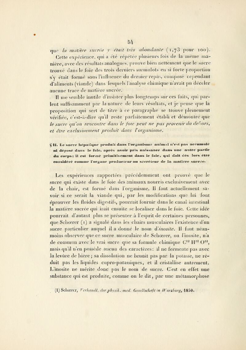 5/1 cjiic la matière sucrée r était très abondante (1,73 pour 100). Cette expérience, qui a été répétée plasienrs fois de la même ma- nière, avec des résultats analogues, prouve bien nettement que le sucre troové dans le foie des trois derniers surmulots en si forte proportion s y était formé sous l'influence du dernier repas, composé cependant d'aliments (viande) dans lesquels l'analyse chimique n'avait pu déceler aucune trace de matière sucrée. 11 me semble inutile d'insister plus lon(>temps sur ces faits, qui par- lent suffisamment par la nature de leurs résultats, et je pense c{ue la proposition qui sert de titre à ce paragraphe se trouve pleinement vérifiée, c'est-à-dire qu'il reste parfaitement établi et démontré que le sucre qu'on rencontre dans le foie peut ne pas provenir du dehors, et être exclusivement produit dans Vorganisme. § 99. Ï.C suerc hcpatàyinc produit dans l'organîsimc aniniul n'esîl pas acciunolc ni dépose dans le foîe, après avoir pris naissance dans «ne antre partie du corps; il est formé priniitivement dans le ffoie, qui doit «îés lors être considéré coiuone l'orgaBie proifioAcleK&r ou sécréteur de ia nfiatière sucrée* Les expériences rapportées précédemment ont prouvé que le sucre qui existe dans le foie des animaux nourris exclusivement avec de la chair, est formé dans l'organisme. Il faut actuellement sa- voir si ce serait la viande qui, par les modifications que lui fout éprouver les fluides digestifs, pourrait fournir dans le canal inlestinal la matière sucrée qui irait ensuite se localiser dans le foie. Cette idée pourrait d'autant plus se présenter à l'esprit de certaines personnes, que Schoerer (1) a signalé dans les chairs musculaires l'existence d'un sucre particulier auquel il a donné le nom A'inosite. Il faut néan- moins observer que ce sucre musculaire de Schoerer, ou l'inosite, n'a de commun avec le vrai sucre que sa formule chimique C* H*^ O*^, mais qu'il n'eu possède aucun des caractères: il ne fermente pas avec la levure de bière ; sa dissolution ne brunit pas par la potasse, ne ré- duit pas les liquides cnpro-potassiques, et il cristallise autrement, L'inosite ne mérite donc pas le nom de sucre. C'est en effet une substance qui est produite, comme on le dit, par une métamorphose (1) Scliœrer, f'crhandl. der physik. mcd. Gesclhchnft in ff'iirzl/urg, 1850.