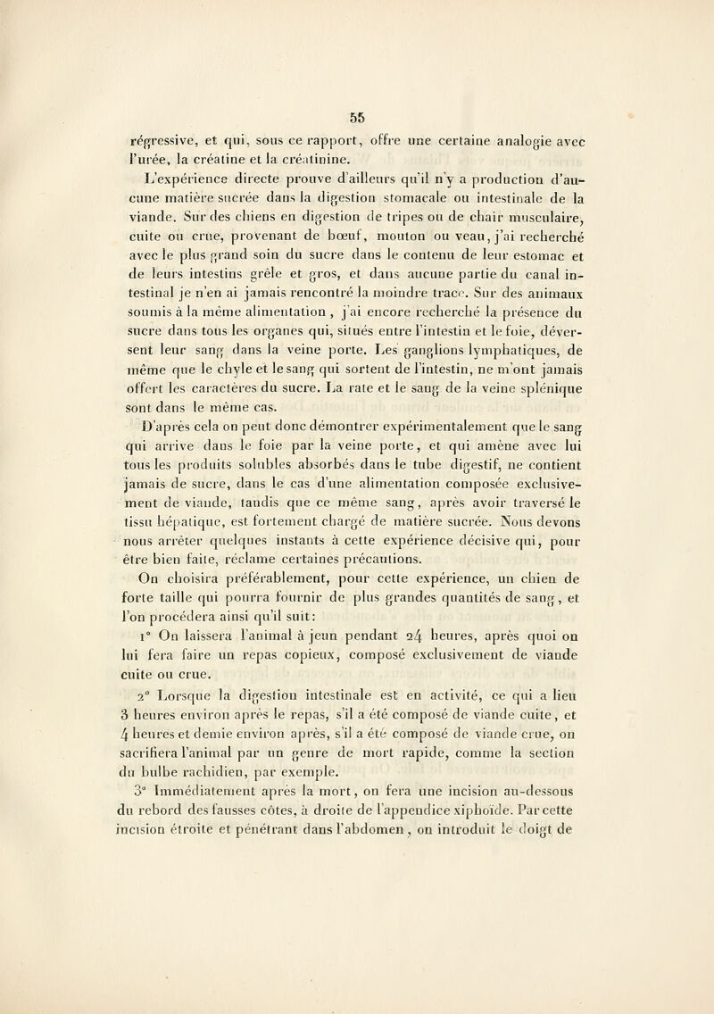 régressive, et qui, sous ce rapport, offre une certaine analogie avec l'urée, la créatine et la cré;itinine. L'expérience directe prouve d'ailleurs qu'il n'y a production d'au- cune matière sucrée dans la digestion stomacale ou intestinale de la viande. Snr des chiens en digestion de tripes ou de chair musculaire, cuite ou crue, provenant de bœuf, mouton ou veau, j'ai recherché avec le plus grand soin du sucre dans le contenu de leur estomac et de leurs intestins grêle et gros, et dans aucune partie du canal in- testinal je n'en ai jamais rencontré la moindre trace. Sur des animaux soumis à la même alimentation , j'ai encore recherché la présence du sucre dans tous les organes qui, situés entre l'intestin et le foie, déver- sent leur sang dans la veine porte. IjCs ganglions lymphatiques, de même que le chyle et le sang qui sortent de l'intestin, ne m'ont jamais offert les caractères du sucre. La rate et le sang de la veine splénique sont dans le même cas. D'après cela on peut donc démontrer expérimentalement que le sang qui arrive dans le foie par la veine porte, et qui amène avec lui tous les produits solubles absorbés dans le tube digestif, ne contient jamais de sucre, dans le cas d'une alimentation composée exclusive- ment de viande, tandis que ce même sang, après avoir traversé le tissu hépatique, est fortement chargé de matière sucrée. Nous devons nous arrêter quelques instants à cette expérience décisive qui, pour être bien faite, réclame certaines précautions. On choisira préférablement, pour cette expérience, un chien de forte taille qui pourra fournir de plus grandes quantités de sang, et l'on procédera ainsi qu'il suit: 1° On laissera l'animal à jeun pendant i\ heures, après quoi on lui fera faire un repas copieux, composé exclusivement de viande cuite ou crue. 2° Lorsque la digestion intestinale est en activité, ce qui a lieu 3 heures environ après le repas, s'il a été composé de viande cuite , et 4 heures et demie environ après, s'il a été composé de viande crue, on sacrifiera l'animal par un genre de mort rapide, comme la section du bulbe rachidien, par exemple. 3° Immédiatement après la mort, on fera une incision au-dessous du rebord des fausses côtes, à droite de l'appendice xiphoïde. Par cette incision étroite et pénétrant dans l'abdomen, on introduit le doigt de