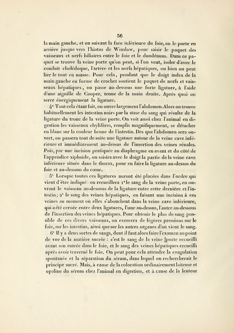 la main gauche, et en suivant la face inférieure du foie, on le porte en arrière jusque vers l'hiatus de Winslovr, pour saisir le paquet des vaisseaux et nerfs biliaires entre le foie et le duodénum. Dans ce pa- quet se trouve la veine porte qu'on peut, si l'on veut, isoler d'avec le conduit cholédoque, l'artère et les nerfs hépatiques, ou bien ou peut lier le tout en niasse. Pour cela, pendant que le doigt index de la main gauche en forme de crochet soutient le paquet de nerfs et vais- seaux hépatiques, on passe au-dessous une forte ligature, à l'aide d'une aiguille de Cooper, tenue de la main droite. Après quoi on serre énergiquement la ligature. 4° Tout cela étant fait, on ouvre largement l'abdomen.Alors on trouve habituellement les intestins noirs parla stase du sang qui résulte de la ligature du tronc de la veine porte. On voit aussi chez l'animal en di- gestion les vaisseaux chylifères, remplis magnifiquement, se détacher en blanc sur la couleur brune de l'intestin. Dès que l'abdomen sera ou- vert, on passera tout de suite une ligature autour de la veine cave infé- ïieure et immédiatement au-dessus de l'insertion des veines rénales. Puis, par une incision pratiquée au diaphragme en avant et du côté de l'appendice xiphoïde, on saisira avec le doigt la partie delà veine cave inférieure située dans le thorax, pour en faire la ligature au-dessus du foie et au-dessous du cœur. 5° Lorsque toutes ces ligatures auront été placées dans l'ordre qui vient d'être indiqué: on recueillera i°le sang de la veine porte, en ou- vrant le vaisseau au-dessous de la ligature entre cette dernière et l'in- testin; 2° le sang des veines hépatiques, en faisant une incision à ces veines au moment où elles s'abouchent dans la veine cave inférieure, qui a été cernée entre deux ligatures, l'une au-dessus, l'autre au-dessous de l'insertion des veines hépatiques. Pour obtenir le plus de sang pos- sible de ces divers vaisseaux, on exercera de légères pressions sur le foie, sur les intestins, ainsi quesurles autres organes d'où vient le sang. 6° 11 y a deux sortes de sangs, dont il faut alors faire l'examen au point de vue de la matière sucrée : c'est le sang de la veine [porte recueilli avant son entrée dans le foie, et le sang des veines hépatiques recueilli après avoir traversé le foie. On peut pour cela attendre la coagulation spontanée et la séparation du sérum, dans lequel on rechercherait le principe sucré. Mais, à cause de la coloration ordinairement laiteuse et opaline du sérum chez l'animal en digestion, et à cause de la lenteur