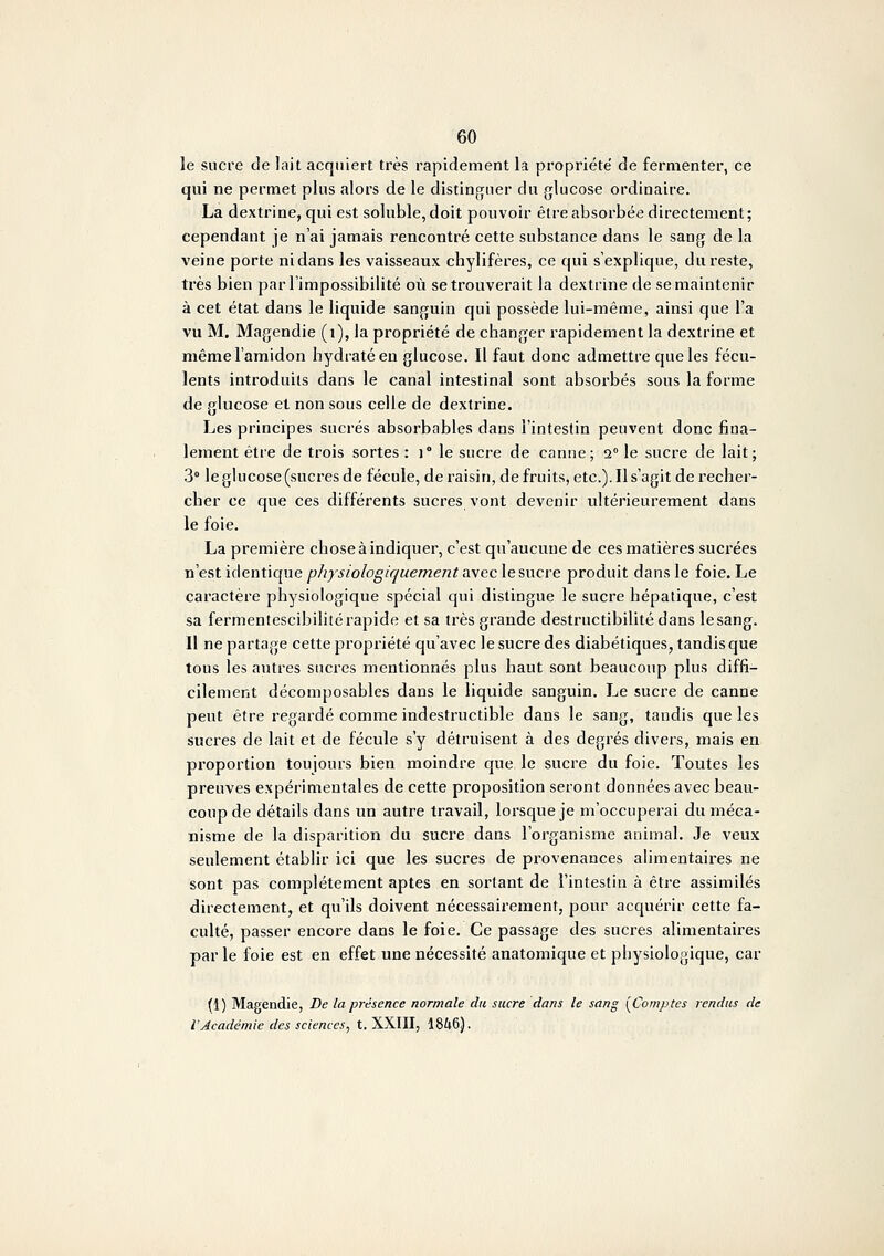 le sucre de lait acquiert très rapidement la propriété de fermenter, ce qui ne permet plus alors de le distinguer du glucose ordinaire. La dextrine, qui est soluble, doit pouvoir être absorbée directement; cependant je n'ai jamais rencontré cette substance dans le sang de la veine porte ni dans les vaisseaux chylifères, ce qui s'explique, du reste, très bien par l'impossibilité où se trouverait la dextrine de se maintenir à cet état dans le liquide sanguin qui possède lui-même, ainsi que l'a vu M. Magendie (i), la propriété de changer i-apidement la dextrine et même l'amidon hydraté eu glucose. Il faut donc admettre que les fécu- lents introduits dans le canal intestinal sont absorbés sous la forme de glucose et non sous celte de dextrine. Les principes sucrés absorbables dans l'intestin peuvent donc fina- lement être de trois sortes : )° le sucre de canne; 2° le sucre de lait; 3° le glucose (sucres de fécule, de raisin, de fruits, etc.). Il s'agit de recher- cher ce que ces différents sucres vont devenir ultérieurement dans le foie. La première chose à indiquer, c'est qu'aucune de ces matières sucrées nest identique physiologiquement aweclesncre produit dans le foie. Le caractère physiologique spécial qui distingue le sucre hépatique, c'est sa fermentescibilité rapide et sa très grande destructibilité dans le sang. Il ne partage cette propriété qu'avec le sucre des diabétiques, tandis que tous les autres sucres mentionnés plus haut sont beaucoup plus diffi- cilement décomposables dans le liquide sanguin. Le sucre de canne peut être regardé comme indestructible dans le sang, taudis que les sucres de lait et de fécule s'y détruisent à des degrés divers, mais en proportion toujours bien moindre que le sucre du foie. Toutes les preuves expérimentales de cette proposition seront données avec beau- coup de détails dans un autre travail, lorsque je m'occuperai du méca- nisme de la disparition du sucre dans l'organisme animal. Je veux seulement établir ici que les sucres de provenances alimentaii'cs ne sont pas complètement aptes en sortant de l'intestin à être assimilés directement, et qu'ils doivent nécessairement, pour acquérir cette fa- culté, passer encore dans le foie. Ce passage des sucres alimentaires par le foie est en effet une nécessité anatomique et physiologique, car (1) Magendie, De la présence normale du sucre dans le sang [Comptes rendus de l'Académie des sciences, t. XXIII, 1846).