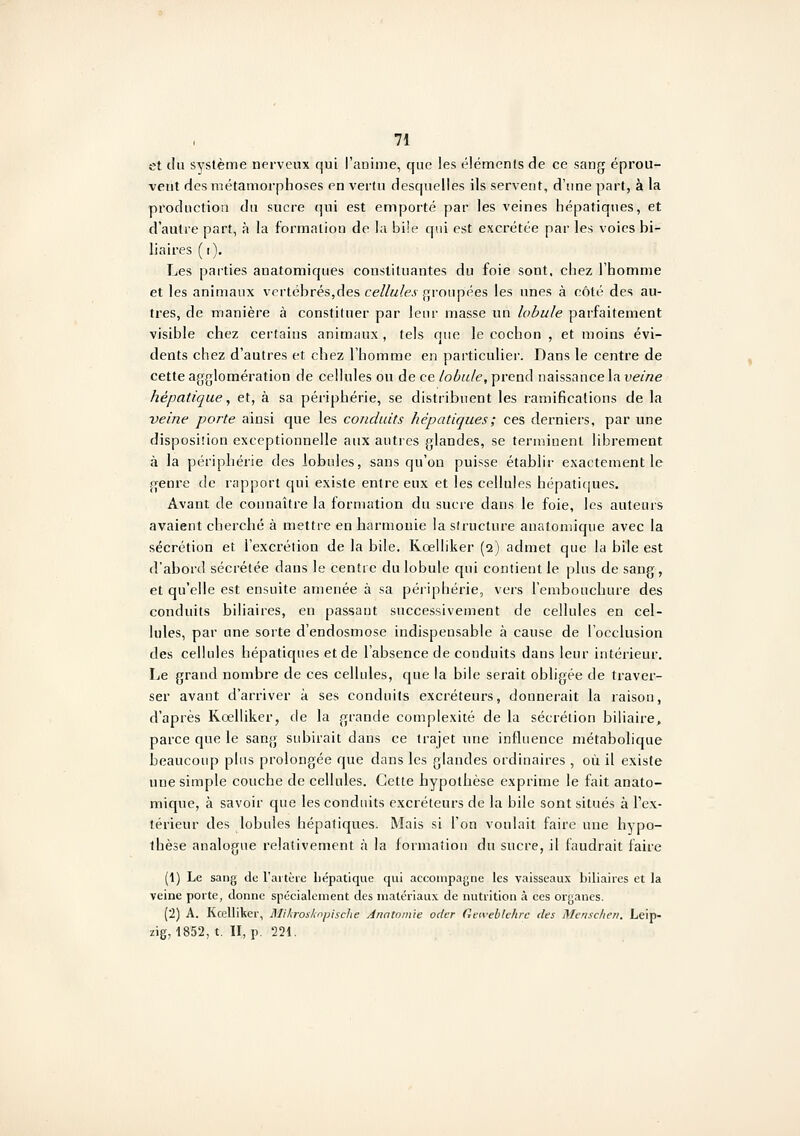 et tlu système nerveux qui l'aoîme, que les éléments de ce sang éprou- vent des métamorphoses en vertu desquelles ils servent, d'une part, à la production du sucre qui est emporté par les veines hépatiques, et d'autre part, à la formation de la bile qui est excrétée par les voies bi- liaires (i). Les parties anatomiques constituantes du foie sont, chez l'homme et les animaux vertébrés,des cellules groupées les unes à côté des au- tres, de manière à constituer par leur masse un lobule parfaitement visible chez certains animaux , tels que le cochon , et moins évi- dents chez d'autres et chez l'homme en particulier. Dans le centre de cette agglomération de cellules ou de ce lobule, prend naissance la veine hépatique, et, à sa périphérie, se distribuent les ramifications de la veine porte ainsi que les conduits hépatiques ; ces derniers, par une disposiiion exceptionnelle aux autres glandes, se terminent librement à la périphérie des lobules, sans qu'on puisse établir exactement le genre de rapport qui existe entre eux et les cellules hépatiques. Avant de connaître la formation du sucie dans le foie, les auteurs avaient cherché à mettre en harmonie la structure anatomique avec la sécrétion et l'excrétion de la bile. Kœlliker (q) admet que la bile est d'abord sécrétée dans le centre du lobule qui contient le plus de sang, et qu'elle est ensuite amenée à sa périphérie, vers l'embouchure des conduits biliaires, en passaut successivement de cellules en cel- lules, par une sorte d'endosmose indispensable à cause de l'occlusion des cellules hépatiques et de l'absence de conduits dans leur intérieur. Le grand nombre de ces cellules, que la bile serait obligée de traver- ser avant d'arriver à ses conduits excréteurs, donnerait la jaison, d'après Kœlliker, de la grande complexité de la sécrétion biliaire, parce que le sang subirait dans ce trajet une influence métabolique beaucoup plus prolongée que dans les glandes ordinaires , où il existe une simple couche de cellules. Cette hypothèse exprime le fait anato- mique, à savoir que les conduits excréteurs de la bile sont situés à l'ex- térieur des lobules hépatiques. Mais si l'on voulait faire une hypo- thèse analogue relativement à la formation du sucre, il faudrait faire (1) Le sang de l'artèie hépatique qui accompagne les vaisseaux biliaires et la veine porte, donne spécialement des matériaux de nutrition à ces organes. (2) A. Kœlliker, Bliliroslwpische Ànntom'ie odcr Geivebtehrc des Menscheii. Leip- zig, 1852, t. II, p. 221.