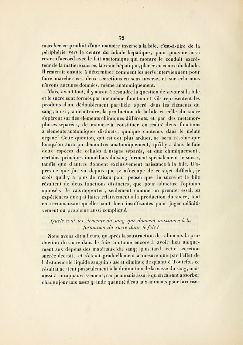 marcher ce produit d'une manière inverse à la bile, c'est-à-dire de la périphérie vers le centre du lobule hépatique, pour pouvoir aussi rester d'accord avec le fait anatomique qui montre le conduit excré- teur delà matière sucrée, la veine hépatique, placée au centre du lobule. Il resterait ensuite à déterminer comment les nerfs interviennent pour faire marcher ces deux sécrétions en sens inverse, et sur cela nous n'avons aucunes données, même anatomiquement. Mais, avant tout, il y aurait à résoudre la question de savoir si la bile «t le sucre sont formes par une même fonction et s'ils représentent les produits d'un dédoublement parallèle opéré dans les éléments du san{][, ou si , au contraire, la production de la bile et celle du sucre s'opèrent sur des éléments chimiques différents, et par des métamor- phoses séparées, de manière à constituer en réalité deux fonctions à éléments anatomiques distincts, quoique contenus dans le même organe? Celte question, qui est des plus ardues, ne sera résolue que lorsqu'on aura pu démontrer anatomiquement, qu'il y a dans le foie deux espèces de cellules à usages séparés, et que chimiquement, certains principes immédiats du sang forment spécialement le sucre, tandis que d'autres donnent exclusivement naissance à la bile. D'a- près ce que j'ai vu depuis que je m'occupe de ce sujet difficile, je crois qu'il y a plus de raison pour penser que le sucre et la bile résultent de deux fonctions distinctes, que pour admettre l'opinion opposée, .le vais rapporter, seulement comme un premier essai, les expériences que j'ai faites relativement à la production du sucre, tout en reconnaissant qu'elles sont bien insuffisantes pour juger définiti- vement im problème aussi compliqué. Quels sont les éléments du sang qui donnent iiaissance à la formation du sucre dans le foie? Nous avons dit ailleurs, qu'après la soustraction des aliments la pro- duction du sucre dans le foie continue encore à avoir lieu unique- ment aux dépens des matériaux du sang; plus tard, celte sécrétion sucrée décroît, et s'éteint graduellement à mesure que par l'effet de lahstinencele liquide sanguin s'use et diminue de quantilé. Toutefois ce résultat ne lient pas seulement à la diminulion delamasse du sang, mais aussi à son appauvrissement; carjemesuis assuré qu en faisant absorber chaque jour une assez grande quantilé d'eau aux animaux pour favoriser