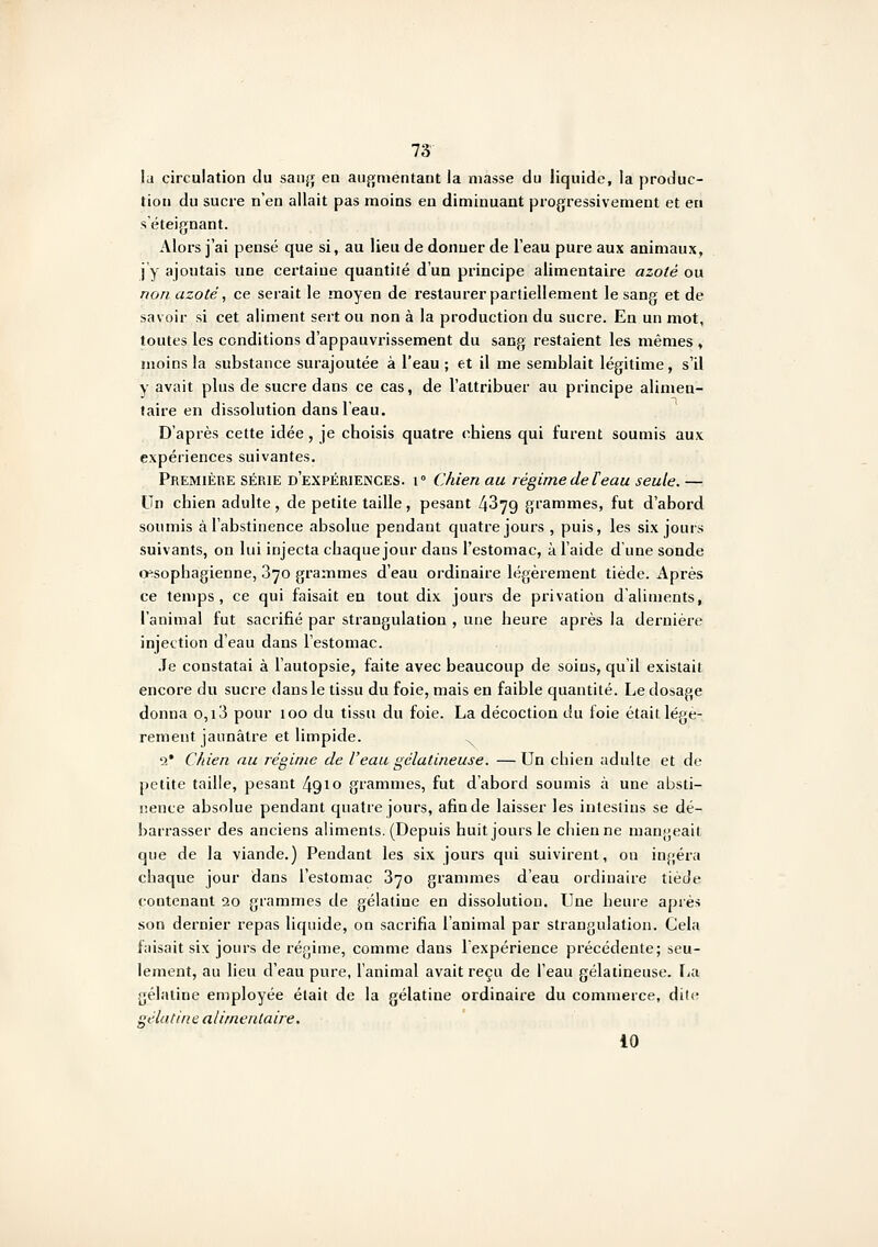 la circulation du sanjj eu augmentant la masse du liquide, la produc- tion du sucre n'en allait pas moins en diminuant progressivement et en séteignant. Alors j'ai pensé que si, au lieu de donner de l'eau pure aux animaux, j y ajoutais une certaine quantité d'un principe alimentaire azoté ou non azoté, ce serait le moyen de restaurer partiellement le sang et de savoir si cet aliment sert ou non à la production du sucre. En un mot, toutes les conditions d'appauvrissement du sang restaient les mêmes , moins la substance surajoutée à l'eau ; et il me semblait légitime, s'il y avait plus de sucre dans ce cas, de l'attribuer au principe alimen- taire en dissolution dans l'eau. D'après cette idée, je choisis quatre chiens qui furent soumis aux expériences suivantes. Première série d'expérieinces. i° Chien au légimedeteau seule. — Un chien adulte, de petite taille, pesant 4379 grammes, fut d'abord soumis à l'abstinence absolue pendant quatre jours , puis, les six jours suivants, on lui injecta chaque jour dans l'estomac, à l'aide d une sonde ijesophagienne, S^o grammes d'eau ordinaire légèrement tiède. Après ce temps, ce qui faisait en tout dix jours de privation d'aliments, l'animal fut sacrifié par strangulation , une heure après la dernière injection d'eau dans l'estomac. .Te constatai à l'autopsie, faite avec beaucoup de soins, qu'il existai! encore du sucre dans le tissu du foie, mais en faible quantité. Le dosage donna o,i3 pour loo du tissu du foie. La décoction du foie était légè- rement jaunâtre et limpide. 2* Chien au régime de l'eau gélatineuse. —Un chien aduhe et de petite taille, pesant 4910 grammes, fut d'abord soumis à une absti- lience absolue pendant quatre jours, afin de laisser les intestins se dé- barrasser des anciens aliments. (Depuis huit jours le chienne mangeait que de la viande.) Pendant les six jours qui suivirent, on ingéra chaque jour dans l'estomac 870 grammes d'eau ordinaire tiède contenant 20 grammes de gélatine en dissolution. Une heure après son dernier repas liquide, on sacrifia l'animal par strangulation. Gela faisait six jours de régime, comme dans lexpérience précédente; seu- lement, au lieu d'eau pure, l'animal avait reçu de l'eau gélatineuse. lia gélatine employée était de la gélatine ordinaire du commerce, dite gélatine alimentaire. 10