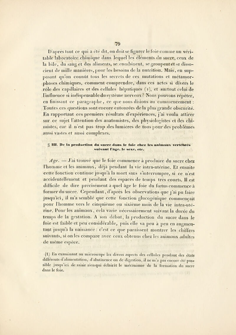 D'après tout ce qui a été dit, on doitse figurer le foie comme un véri- table laboratoire.chimique dans lequel les éléments du sucre, ceux de la bile, du sang et des aliments, se combinent, se groupent et se disso- cient de mille manières,pour les besoins de la nutrition. Mais, en sup- posant qu'on connût tous les secrets de ces mutations et métamor- phoses chimiques, comment comprendre, dans ces actes si divers le rôle des capillaires et des cellules hépatiques (i), et surtout celui de l'influence si indispensable du système nerveux? Nous pouvons répéter, en finissant ce paragiaphe, ce que nous disions au commencement: Toutes ces questions sont encore entourées de la plus grande obscurité. En rapportant ces premiers résultats d'expériences, j'ai voulu attirer sur ce sujet l'attention des anatomistes, des physiologistes et des chi- mistes, car il n'est pas trop des lumières de tous pour des problèmes aussi vastes et aussi complexes. § III. S(c la production Au sncrc dans le foie ciicz les animaux vertébrés suivant l'sVgc, le sexe, etc. ^ge. — J'ai trouvé que le foie commence à produire du sucre chez l'homme et les animaux, déjà pendant la vie intra-utérine. Et ensuite cette fonction continue jusqu'à la mort sans s'interrompre, si ce n'est accidentellement et pendant des espaces de temps très courts. Il est difficile de dire précisément à quel âge le foie du foetus commence à former du sucre. Cependant, d'après les observations que j'ai pu faire jusqu'ici, il m'a semblé que cette fonction glucogénique commençait pour l'homme vers le cinquième ou sixième mois de la vie intra-uté- rine. Pour les animaux, cela varie nécessairement suivant la durée du temps de la gestation. A son début, la production du sucre dans le foie est faible et peu considérable, puis elle va peu à peu en augmen- tant jusqu'à la naissance: c'est ce que paraissent montrer les chiffres suivants, si on les compare avec ceux obtenus chez les animaux adultes de même espèce. (1) En examinant au microscope les divers aspects des cellules pendant des états différents d'alimentation, d'abstinence ou de digestion, il ne m'a pas encore été pos* sible jusqu'ici de saisir rien qui éclairât le mécanisme de la formation du sucre dans le foie.