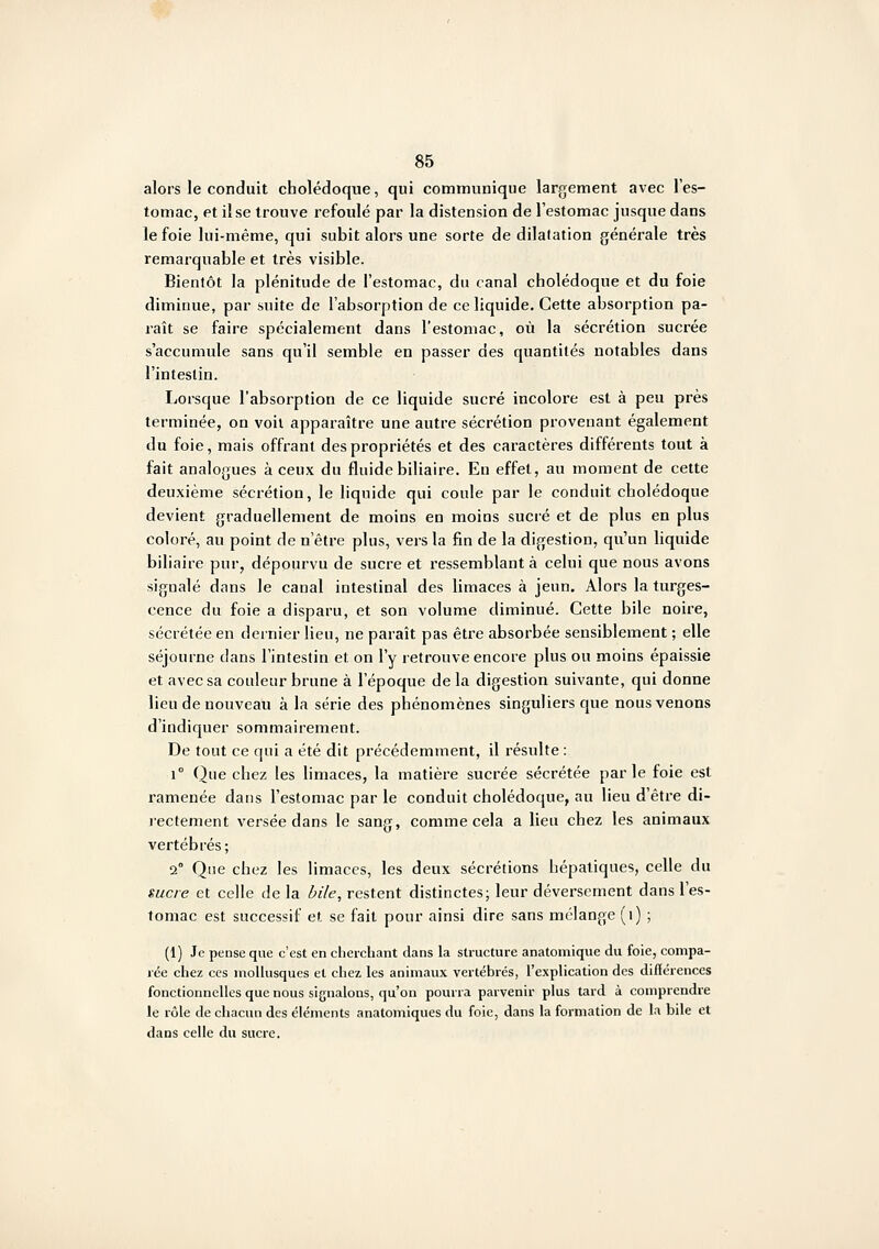 alors le conduit cholédoque, qui communique largement avec l'es- tomac, et il se trouve refoulé par la distension de l'estomac jusque dans le foie lui-même, qui subit alors une sorte de dilatation générale très remarquable et très visible. Bientôt la plénitude de l'estomac, du canal cholédoque et du foie diminue, par suite de l'absorption de ce liquide. Cette absorption pa- raît se faire spécialement dans l'estomac, où la sécrétion sucrée s'accumule sans qu'il semble en passer des quantités notables dans l'intestin. Lorsque l'absorption de ce liquide sucré incolore est à peu près terminée, on voit apparaître une autre sécrétion provenant également du foie, mais offrant des propriétés et des caractères différents tout à fait analogues à ceux du fluide biliaire. Eu effet, au moment de cette deuxième sécrétion, le liquide qui coule par le conduit cholédoque devient graduellement de moins en moins sucré et de plus en plus coloré, au point de n'être plus, vers la fin de la digestion, qu'un liquide biliaire pur, dépourvu de sucre et ressemblant à celui que nous avons signalé dans le canal intestinal des limaces à jeun. Alors la turges- cence du foie a disparu, et son volume diminué. Cette bile noire, sécrétée en dernier lieu, ne paraît pas être absorbée sensiblement ; elle séjourne dans l'intestin et on l'y retrouve encore plus ou moins épaissie et avec sa couleur brune à l'époque de la digestion suivante, qui donne lieu de nouveau à la série des phénomènes singuliers que nous venons d'indiquer sommairement. De tout ce qui a été dit précédemment, il résulte : 1° Que chez les limaces, la matière sucrée sécrétée parle foie est ramenée dans l'estomac par le conduit cholédoque, au lieu d'être di- rectement versée dans le sang, comme cela a lieu chez les animaux vertébrés; 2° Que chez les limaces, les deux sécrétions hépatiques, celle du sucre et celle de la bile, restent distinctes; leur déversement dans l'es- tomac est successif et se fait pour ainsi dire sans mélange (i) ; (1) Je pense que c'est en cherchant dans la structure anatomique du foie, compa- rée chez CCS moUusqucs et chez les animaux vertébrés, l'explication des diiïérences fonctionnelles que nous signalons, qu'on pourra parvenir plus tard à comprendre le rôle de chacun des éléments anatomiques du foie, dans la formation de la bile et dans celle du sucre.