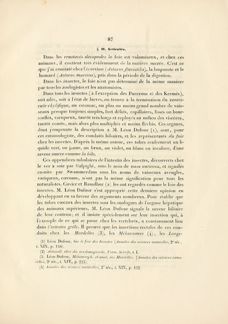 Dans les crustacés décapodes le foie est voiumineux, et chez ces animaux, il contient très évidemment de la maîière sucrée. C'est ce que j'ai constaté chez i'éc revisse {Jslucus flupiatilis^, lu lang^ouste et le homard i^Astacus murinus), pris dans la période de la digestion. Dans les insectes, le foie n'est pas déterminé de la même manière par tous les zoologistes et les anatomistes. Dans tous les insectes (à l'exception des Pucerons et des Kermès), soit ailés, soit à l'étal de larves, on trouve à la terminaison du ventri- cule chylifique, ou estomac, un plus ou moins grand nombre de vais- seaux presque toujours simples, fort déliés, capillaires, lisses ou bour- souflés, vainqueux, tantôt très longs et reployés au milieu des viscères, tantôt courts, mais alors plus multipliés et moins fléchis. Ces organes, dont j'emprunte la descriplion à M. I.éon Dufour (i), sont, pour cet entomologiste, des conduits biliaires, et les représentants du foie chez les insectes. D'après le même auteur, ces tubes renferment un li- quide vert, ou jaune, ou brun, ou violet, ou blanc ou incolore, d'une saveur amère comme la bile. Ces appendices tubulaires de l'intestin des insectes, découverts chez le ver à soie par Malpighi, sous le nom de vasa vaiicosa, et signalés ensuite par Swammerdam sous les noms de vaisseaux aveugles, variqueux, cœcums, n'ont pas la même signification pour tous les naturalistes. Cuvier et Ramdhor (2) les ont regardés comme le foie des insectes. M. Léon Dufour s'est approprié cette dernière opinion en développant en sa faveur des arguments nombreux. Pour établir que les tubes cœcaux des insectes sont les analogues de l'organe hépatique des animaux supérieurs, M. Léon Dufour signale la saveur biliaire de leur contenu; et il insiste spécialement sur leur insertion qui, à l'exemple de ce qui se passe chez les vertébrés, a constamment lieu dans l'intestin grêle. Il prouve que les insertions rectales de ces con- duits chez les Mordelles (3), les Mélassomes (4) , les Longi- (1) Léon Dufour, Sur le foie des Insectes [Jnimles des sciences naturelles, 2'séi-., t. XIX, p. Ii6). (2) Abluuull. iiber die vcrdciungiverh: Verni. Schrijt, t. I. (3) Léon Dufour, Métamorph. et anat. des Mordelles. [Annales des sciences natu- relles. 2 sér., t. XIV, p. 225).