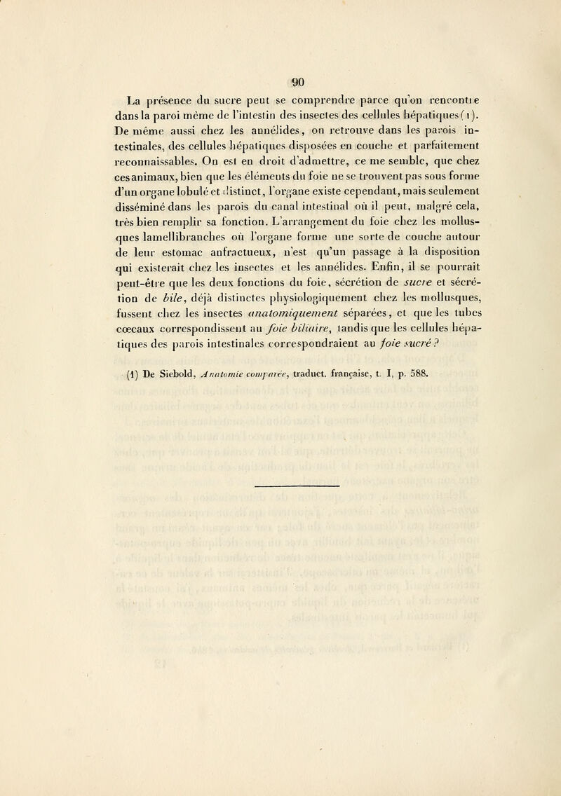 La présence du sucre peut se comprendre parce qu'on rencontie dans la paroi même de l'inlestin des insectes des cellules hépatiques (i). De même aussi chez les annélides, on retrouve dans les parois in- testinales, des cellules hépatiques disposées en couche et parfaitement reconnaissables. On esl en droit d'admettre, ce me semble, que chez cesanimaux, bien que les éléments du foie ne se trouvent pas sous forme d'un organe lobule et ilistinct, l'organe existe cependant, mais seulement disséminé dans les parois du canal intestinal oii il peut, malgré cela, très bien remplir sa fonction. L'arrangement du foie chez les mollus- ques lamellibranches où l'organe forme une sorte de couche autour de leur estomac aufractueux, n'est qu'un passage à la disposition qui existerait chez les insectes et les annélides. Enfin, il se pourrait peut-être que les deux fonctions du foie, sécrétion de sucre et sécré- tion de bile, déjà distinctes physiologiquement chez les mollusques, fussent chez les insectes unatomiquement séparées, et que les tubes cœcaux correspondissent au foie biliaire, tandis que les cellules hépa- tiques des parois intestinales correspondraient au foie sucré? (1) De Siebold, Anatomie comjwtér, traduct. française, t. I, p. 588.