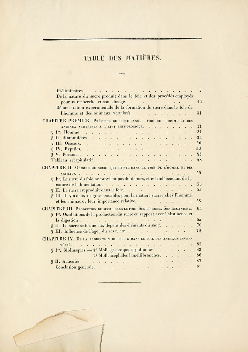 TABLE DES MATIERES. Préliminaires 7 De la nature du sucre produit dans le foie et des procédés employés pour sa recherche et son dosage 16 Démonstration expérimentale de la formation du sucre dans le foie de l'homme et des animaux vertébrés 31 CHAPITRE PREMIER. Présence du sucre daIvs le foie de l'homme et des ANIMAUX VrRTÉBRÉS A l'ÉTAT PHYSIOLOGIQUE 31 § 1='. Homme 31 § II. Mammifères 3/i § III. Oiseaux iO § ly. Reptiles 42 § V. Poissons hZ Tableau récapitulatif ^48 CHAPITRE II. Origine du sucre qui existe dans le foie de l'homme et des ANIMAUX ^9 § I. Le sucre du foie ne provient pas du dehors, et est indépendant de la nature de l'alimentation 50 § II. Le sucre est produit dans le foie 5U § III. Il y a deux origines possibles pour la matière sucrée chez l'homme et les animaux ; leur importance relative 58 CHAPITRE III. Production du sucke dans le foie. Ses périodes. Son mécanisme. 6U § I. Oscillations de la production du sucre en rapport avec l'abstinence et la digestion 64 § II. Le sucre se forme aux dépens des éléments du sang 70 § III. Influence de l'âge , du sexe, etc 79 CHAPITRE IV. De la production du sucre dans le foie des animaux inver- tébrés 82 § I. Mollusques.— 1° !\Ioll. gastéropodes pulmonés 83 2° MoU. acéphales lamellibranches 86 § II. Articulés 87 Conclusion sénérale 91