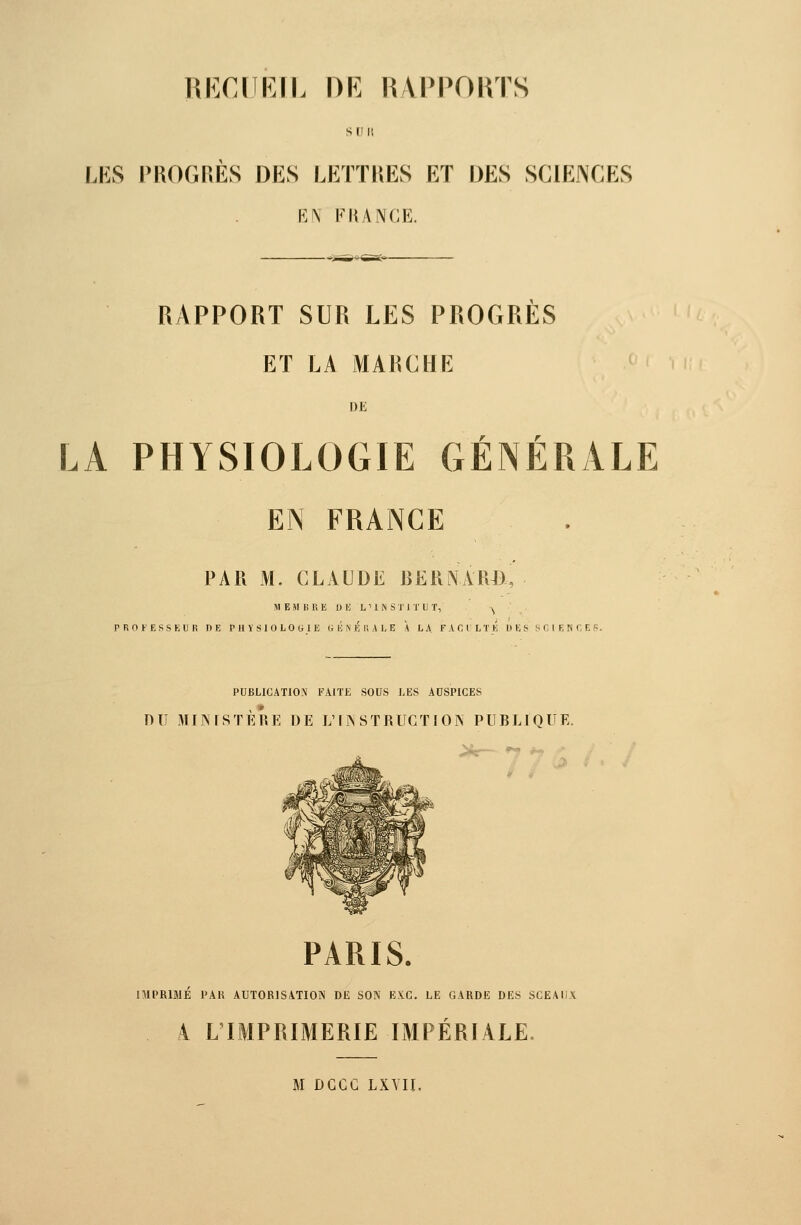 S [I » LES PROGRES DES LETTIŒS ET DES SCIENCES EN F II ANGE. RAPPORT SUR LES PROGRES ET LA MARCHE DE r r LA PHYSIOLOGIE GENERALE EN FRANCE PAR M. CLAUDE IJERNAlUi, MEMBRE DK L'IN STJTUT, ^ PROFESSEUR DE PHYSIOLOGIE « É N F, Il A L E A LA FACILTÉ DES f-CIF. fif, ES. PUBLICATIO.X FAITE SOUS LES ACSPICES nu MIISISTÈRE DE L'lîS STRUGT J OIV PUBLrQUE. PARIS. IMPRIMÉ PAR AUTORISATION DE SON BX.C. LE GARDE DES SCEAUX A L'IMPRIMERIE IMPÉRIALE.