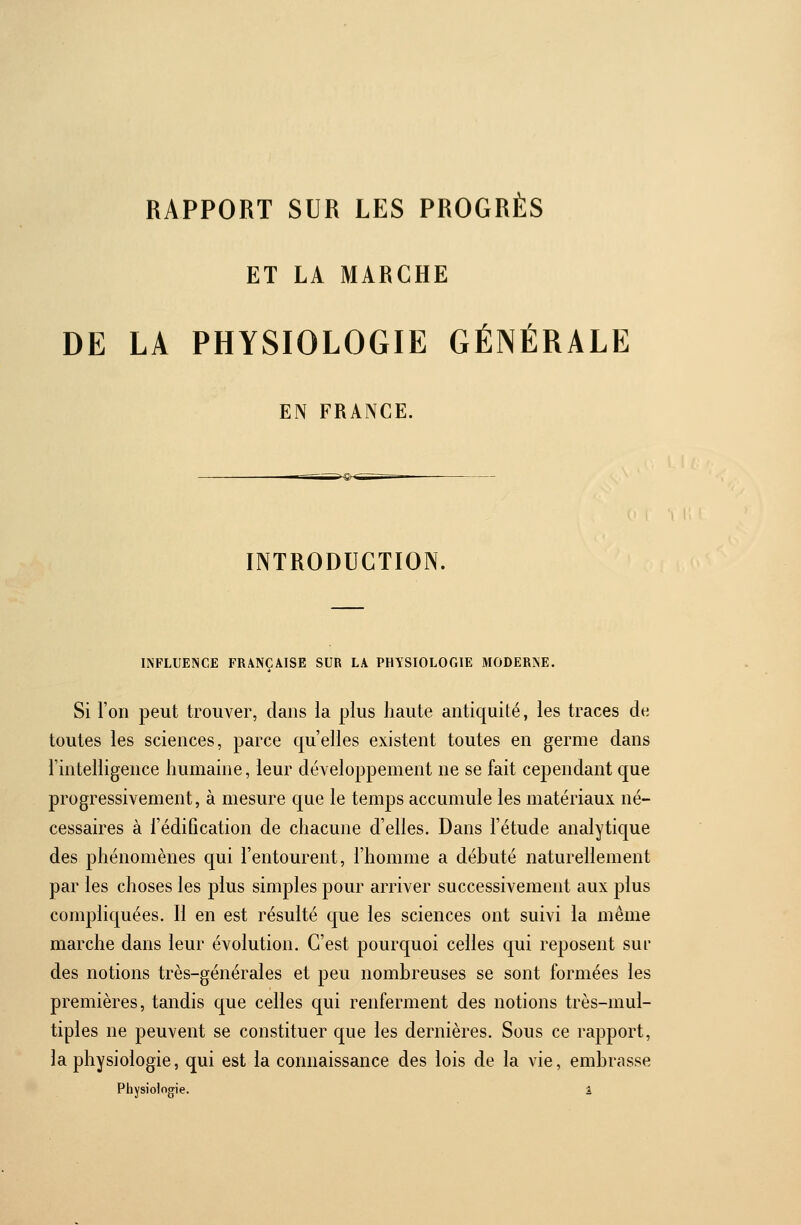 RAPPORT SUR LES PROGRÈS ET LA MARCHE DE LA PHYSIOLOGIE GÉNÉRALE EN FRANCE. INTRODUCTION. INFLUENCE FRANÇAISE SUR LA PHYSIOLOGIE MODERNE. Si l'on peut trouver, dans la plus haute antiquité, les traces de toutes les sciences, parce qu'elles existent toutes en germe dans l'intelligence humaine, leur développement ne se fait cependant que progressivement, à mesure que le temps accumule les matériaux né- cessaires à l'édification de chacune d'elles. Dans l'étude analytique des phénomènes qui l'entourent, l'homme a débuté naturellement par les choses les plus simples pour arriver successivement aux plus compliquées. Il en est résulté que les sciences ont suivi la même marche dans leur évolution. C'est pourquoi celles qui reposent sui des notions très-générales et peu nombreuses se sont formées les premières, tandis que celles qui renferment des notions très-mul- tiples ne peuvent se constituer que les dernières. Sous ce rapport, la physiologie, qui est la connaissance des lois de la vie, embrasse Physiologie. â