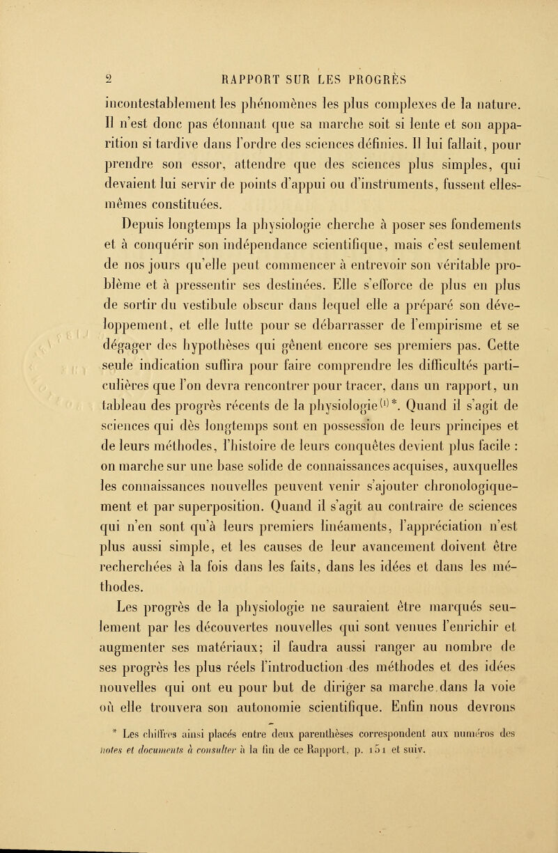 incontestablement les phénomènes les plus complexes de la nature. Il n'est donc pas étonnant que sa marche soit si lente et son appa- rition si tardive dans l'ordre des sciences définies. Il lui fallait, pour prendre son essor, attendre que des sciences plus simples, qui devaient lui servir de points d'appui ou d'instruments, fussent elles- mêmes constituées. Depuis longtemps la physiologie cherche à poser ses fondements et à conquérir son indépendance scientifique, mais c'est seulement de nos jours qu'elle peut commencer à entrevoir son véritable pro- blème et à pressentir ses destinées. Elle s'efforce de plus en plus de sortir du vestibule obscur dans lequel elle a préparé son déve- loppement, et elle lutte pour se débarrasser de l'empirisme et se dégager des hypothèses qui gênent encore ses premiers pas. Cette seule indication suffira pour faire comprendre les difficultés parti- culières que l'on devra rencontrer pour tracer, dans un rapport, un tableau des progrès récents de la physiologie (^)*. Quand il s'agit de sciences qui dès longtemps sont en possession de leurs principes et de leurs méthodes, l'histoire de leurs conquêtes devient plus facile : on marche sur une base solide de connaissances acquises, auxquelles les connaissances nouvelles peuvent venir s'ajouter chronologique- ment et par superposition. Quand il s'agit au contraire de sciences qui n'en sont qu'à leurs premiers linéaments, l'appréciation n'est plus aussi simple, et les causes de leur avancement doivent être recherchées à la fois dans les faits, dans les idées et dans les mé- thodes. Les progrès de la physiologie ne sauraient être marqués seu- lement par les découvertes nouvelles qui sont venues l'emichir et augmenter ses matériaux; il faudra aussi ranger au nombre de ses progrès les plus réels l'introduction des méthodes et des idées nouvelles qui ont eu pour but de diriger sa marche.dans la voie OLi elle trouvera son autonomie scientifique. Enfin nous devrons * Les oliiirrcs ainsi placés entre deux parenthèses correspondent aux numéros des notes et clocuinents h eoiisiilter h la (in de ce Rapport, p. loi et suiv.