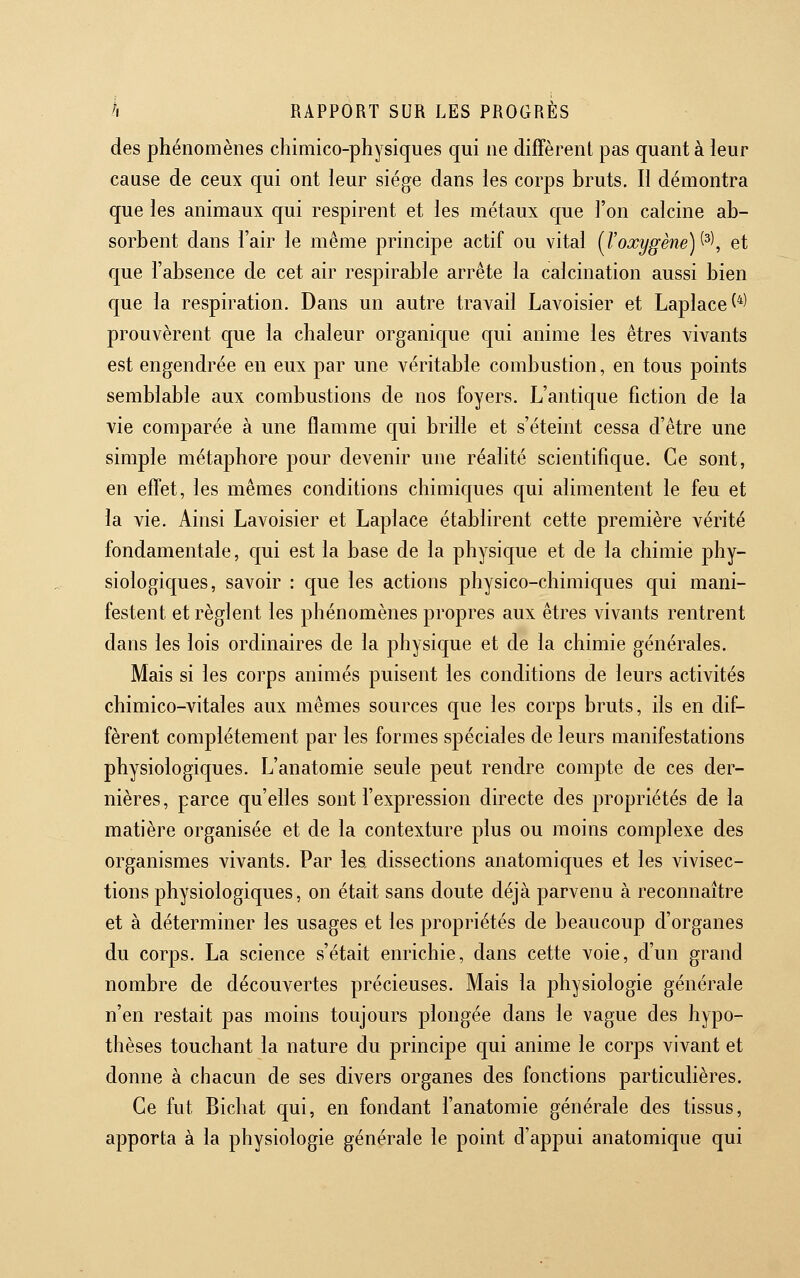 des phénomènes chimico-physiques qui ne diffèrent pas quant à leur cause de ceux qui ont leur siège dans les corps bruts. Il démontra que les animaux qui respirent et les métaux que l'on calcine ab- sorbent dans l'air le même principe actif ou vital {Voxygène)^^\ et que l'absence de cet air respirable arrête la calcination aussi bien que la respiration. Dans un autre travail Lavoisier et Laplace^*) prouvèrent que la chaleur organique qui anime les êtres vivants est engendrée en eux par une véritable combustion, en tous points semblable aux combustions de nos foyers. L'antique fiction de la vie comparée à une flamme qui brille et s'éteint cessa d'être une simple métaphore pour devenir une réalité scientifique. Ce sont, en effet, les mêmes conditions chimiques qui alimentent le feu et la vie. Ainsi Lavoisier et Laplace établirent cette première vérité fondamentale, qui est la base de la physique et de la chimie phy- siologiques, savoir : que les actions physico-chimiques qui mani- festent et règlent les phénomènes propres aux êtres vivants rentrent dans les lois ordinaires de la physique et de la chimie générales. Mais si les corps animés puisent les conditions de leurs activités chimico-vitales aux mêmes sources que les corps bruts, ils en dif- fèrent complètement par les formes spéciales de leurs manifestations physiologiques. L'anatomie seule peut rendre compte de ces der- nières, parce qu'elles sont l'expression directe des propriétés de la matière organisée et de la contexture plus ou moins complexe des organismes vivants. Par les, dissections anatomiques et les vivisec- tions physiologiques, on était sans doute déjà parvenu à reconnaître et à déterminer les usages et les propriétés de beaucoup d'organes du corps. La science s'était enrichie, dans cette voie, d'un grand nombre de découvertes précieuses. Mais la physiologie générale n'en restait pas moins toujours plongée dans le vague des hypo- thèses touchant la nature du principe qui anime le corps vivant et donne à chacun de ses divers organes des fonctions particulières. Ce fut Bichat qui, en fondant l'anatomie générale des tissus, apporta à la physiologie générale le point d'appui anatomique qui