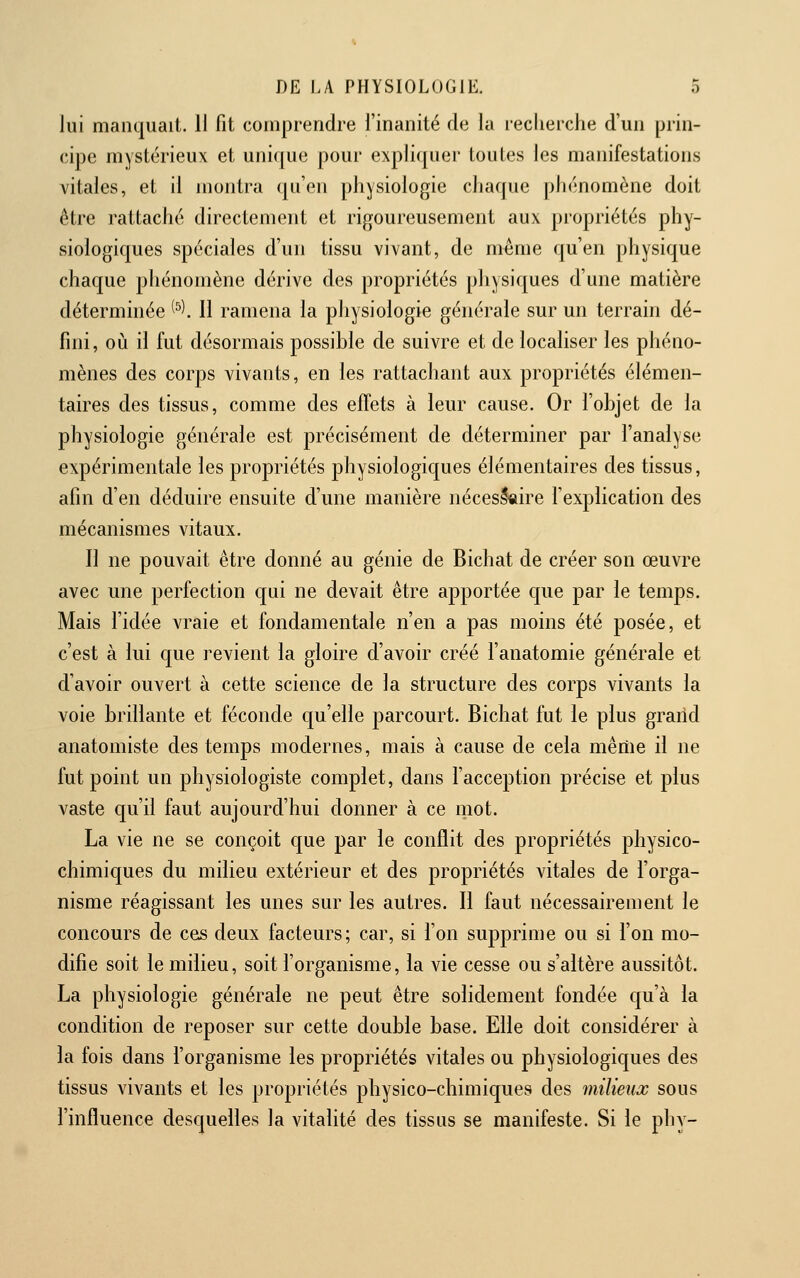 lui manquait. 11 fit comprendre l'inanité de la recherche d'un prin- cipe mystérieux et uni([ue pour expliquer toutes les manifestations vitales, et il montra (ju'en physiologie chaque phénomène doit être rattaché directement et rigoureusement aux propriétés phy- wsiologiques spéciales d'un tissu vivant, de même qu'en physique chaque phénomène dérive des propriétés physiques d'une matière déterminée ^^\ 11 ramena la physiologie générale sur un terrain dé- fini, où il fut désormais possible de suivre et de localiser les phéno- mènes des corps vivants, en les rattachant aux propriétés élémen- taires des tissus, comme des effets à leur cause. Or l'objet de la physiologie générale est précisément de déterminer par l'analyse expérimentale les propriétés physiologiques élémentaires des tissus, afin d'en déduire ensuite d'une manière nécessaire l'explication des mécanismes vitaux. Il ne pouvait être donné au génie de Bichat de créer son œuvre avec une perfection qui ne devait être apportée que par le temps. Mais l'idée vraie et fondamentale n'en a pas moins été posée, et c'est à lui que revient la gloire d'avoir créé l'anatomie générale et d'avoir ouvert à cette science de la structure des corps vivants la voie brillante et féconde qu'elle parcourt. Bichat fut le plus graild anatomiste des temps modernes, mais à cause de cela même il ne fut point un physiologiste complet, dans l'acception précise et plus vaste qu'il faut aujourd'hui donner à ce mot. La vie ne se conçoit que par le conflit des propriétés physico- chimiques du milieu extérieur et des propriétés vitales de l'orga- nisme réagissant les unes sur les autres. Il faut nécessairement le concours de ces deux facteurs; car, si l'on supprime ou si l'on mo- difie soit le milieu, soit l'organisme, la vie cesse ou s'altère aussitôt. La physiologie générale ne peut être solidement fondée qu'à la condition de reposer sur cette double base. Elle doit considérer à la fois dans l'organisme les propriétés vitales ou physiologiques des tissus vivants et les propriétés physico-chimiques des milieux sous l'influence desquelles la vitalité des tissus se manifeste. Si le phy-