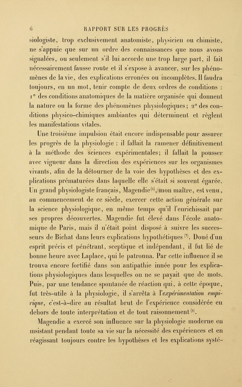 Biologiste, trop exclusivement anatomiste, physicien ou chimiste, ne s'appuie que sur un ordre des connaissances que nous avons signalées, ou seulement s'il lui accorde une trop large part, il fait nécessairement fausse route et il s'expose à avancer, sur les phéno- mènes de la vie, des explications erronées ou incomplètes. Il faudra toujours, en un mot, tenir compte de deux ordres de conditions : 1 ** des conditions anatomiques de la matière organisée qui donnent la nature ou la forme des phénomènes physiologiques; 2° des con- ditions physico-chimiques ambiantes qui déterminent et règlent les manifestations vitales. Une troisième impulsion était encore indispensable pour assurer les progrès de la physiologie : il fallait la ramener définitivement à la méthode des sciences expérimentales; il fallait la pousser avec vigueur dans la direction des expériences sur les organismes vivants, afin de la détourner de la voie des hypothèses et des ex- plications prématurées dans laquelle elle s'était si souvent égarée. Un grand physiologiste français, Magendie^'^'Vnion maître, est venu, au commencement de ce siècle, exercer cette action générale sur la science physiologique, en même temps qu'il l'enrichissait par ses propres découvertes. Magendie fut élevé dans l'école anato- mique de Paris, mais il n'était point disposé à suivre les succes- seurs de Bichat dans leurs explications hypothétiques C^). Doué d'un esprit précis et pénétrant, sceptique et indépendant, il fut lié de bonne heure avec Laplace, qui le patronna. Par cette influence il se trouva encore fortifié dans son antipathie innée pour les explica- tions physiologiques dans lesquelles on ne se payait que de mots. Puis, par une tendance spontanée de réaction qui, à cette époque, fut très-utile à la physiologie, il s'arrêta à Vexpérimentation empi- rique, c'est-à-dire au résultat brut de l'expérience considérée en dehors de toute interprétation et de tout raisonnement (*l Magendie a exercé son influence sur la physiologie moderne en msistant pendant toute sa vie sur la nécessité des expériences et en réagissant toujours contre les hypothèses et les exphcations systé-