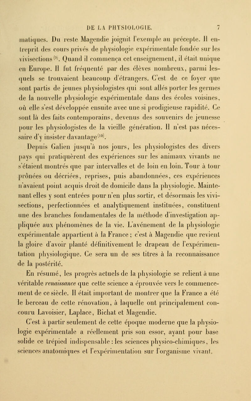 maliques. Du reste Ma^endie joi^^nil rexem])le au précepte. Il en- treprit des coins privés de ])liysiologie expérimentale l'ondée sur les vivisections (°^ Quand il commença cet enseignement, il était unique en Europe. Il iiit IVéquenté par des élèves nombreux, parmi les- ([uels se trouvaient beaucoup d'étrangers. C'est de ce foyer que sont partis de jeunes physiologistes (|ui sont allés porter les germes de la nouvelle physiologie expérimentale dans des écoles voisines, oiî elle s'est développée ensuite avec une si prodigieuse rapidité. Ce sont là des faits contemporains, devenus des souvenirs de jeunesse pour les physiologistes de la vieille génération. Il n'est pas néces- saire d'y insister davantage(^*^l Depuis Galien jusqu'à nos jours, les physiologistes des divers pays qui pratiquèrent des expériences sur les animaux vivants ne s'étaient montrés que par intervalles et de loin en loin. Tour à tour prônées ou décriées, reprises, puis abandonnées, ces expériences n'avaient point acquis droit de domicile dans la physiologie. Mainte- nant elles y sont entrées pour n'en plus sortir, et désormais les vivi- sections, perfectionnées et analytiquement instituées, constituent une des branches fondamentales de la méthode d'investigation ap- pliquée aux phénomènes de la vie. Lavénement de la physiologie expérimentale appartient à la France ; c'est à Magendie que revient la gloire d'avoir planté définitivement le drapeau de l'expérimen- tation physiologique. Ce sera un de ses titres à la reconnaissance de la postérité. En résumé, les progrès actuels de la physiologie se relient à une véritable renaissance que cette science a éprouvée vers le commence- ment de ce siècle. Il était important de montrer que la France a été le berceau de cette rénovation, à laquelle ont principalement con- couru Lavoisier, Laplace, Bichat et Magendie. C'est à partir seulement de cette époque moderne que la physio- logie expérimentale a réellement pris son essor, ayant pour base solide ce trépied indispensable : les sciences physico-chimiques, les sciences anatomiques et l'expérimentation sur l'organisme vivant.