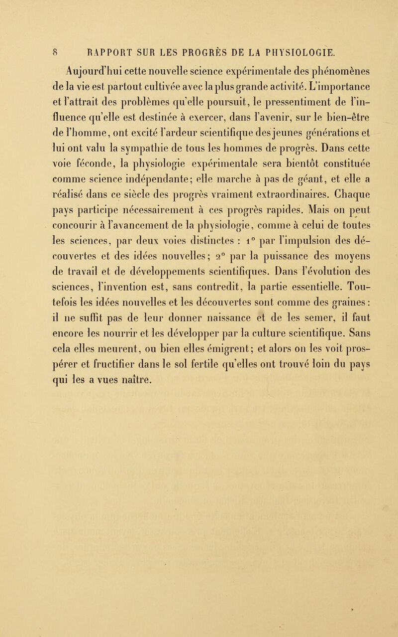 Aujourd'hui cette nouvelle science expérimentale des phénomènes de la vie est partout cultivée avec la plus grande activité. L'importance et l'attrait des problèmes qu'elle poursuit, le pressentiment de l'in- fluence qu'elle est destinée à exercer, dans l'avenir, sur le bien-être de l'homme, ont excité l'ardeur scientific|ue des jeunes générations et lui ont valu la sympathie de tous les hommes de progrès. Dans cette voie féconde, la physiologie expérimentale sera bientôt constituée comme science indépendante; elle marche à pas de géant, et elle a réalisé dans ce siècle des progrès vraiment extraordinaires. Chaque pays participe nécessairement à ces progrès rapides. Mais on peut concourir à l'avancement de la physiologie, comme à celui de toutes les sciences, par deux voies distinctes : i° par l'impulsion des dé- couvertes et des idées nouvelles; 2° par la puissance des moyens de travail et de développements scientifiques. Dans l'évolution des sciences, l'invention est, sans contredit, la partie essentielle. Tou- tefois les idées nouvelles et les découvertes sont comme des graines : il ne suffit pas de leur donner naissance et de les semer, il faut encore les nourrir et les développer par la culture scientifique. Sans cela elles meurent, ou bien elles émigrent; et alors on les voit pros- pérer et fructifier dans le sol fertile qu'elles ont trouvé loin du pays qui les a vues naître.