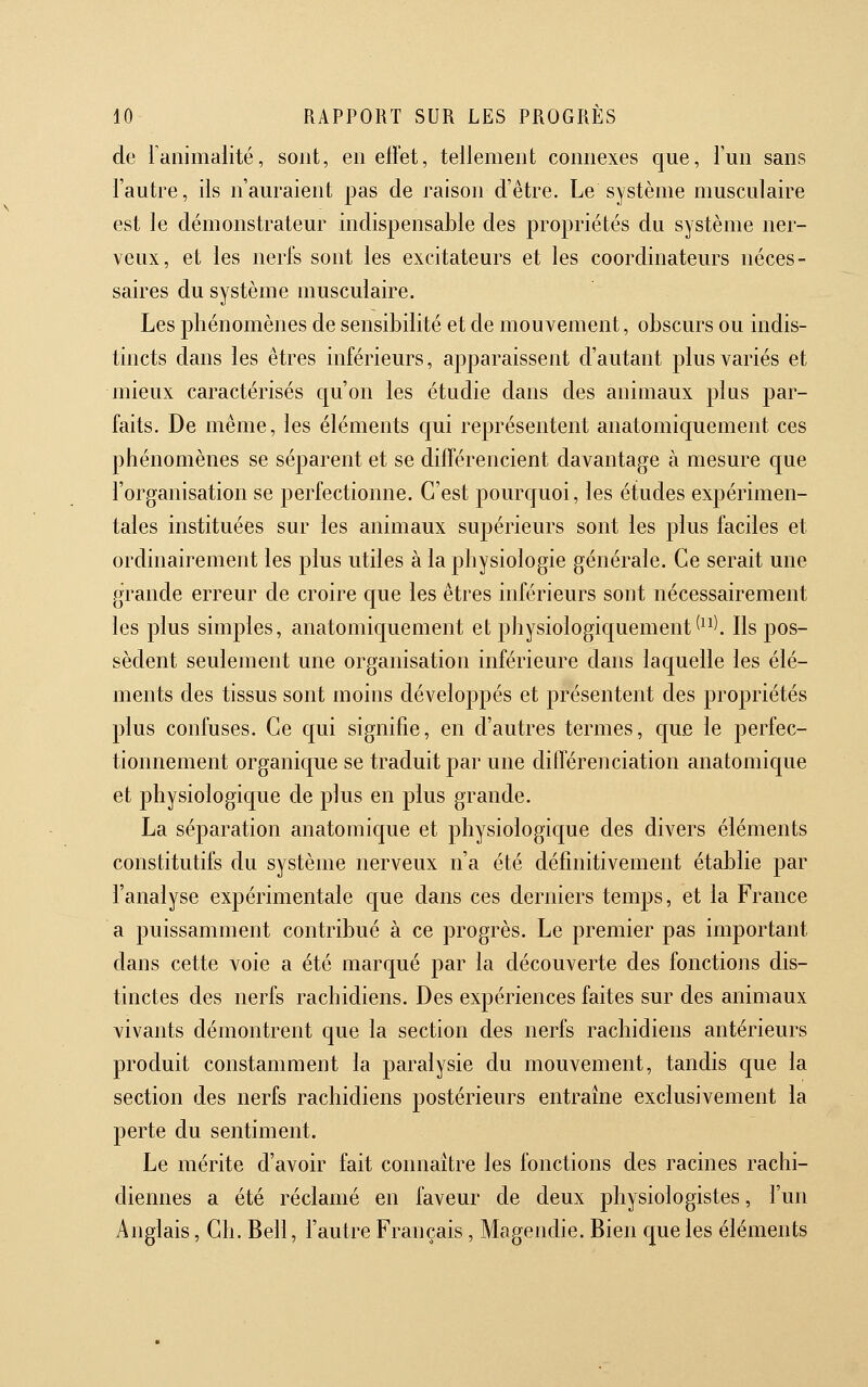 de lanimalité, sont, en effet, tellement connexes que, l'un sans l'autre, ils n'auraient pas de raison d'être. Le système musculaire est le démonstrateur indispensable des propriétés du système ner- veux, et les nerfs sont les excitateurs et les coordinateurs néces- saires du système musculaire. Les phénomènes de sensibilité et de mouvement, obscurs ou indis- tincts dans les êtres inférieurs, apparaissent d'autant plus variés et mieux caractérisés qu'on les étudie dans des animaux plus par- faits. De même, les éléments qui représentent anatomiquement ces phénomènes se séparent et se différencient davantage à mesure que l'organisation se perfectionne. C'est pourquoi, les études expérimen- tales instituées sur les animaux supérieurs sont les plus faciles et ordinairement les plus utiles à la physiologie générale. Ce serait une grande erreur de croire que les êtres inférieurs sont nécessairement les plus simples, anatomiquement et physiologiquement^^^). Ils pos- sèdent seulement une organisation inférieure dans laquelle les élé- ments des tissus sont moins développés et présentent des propriétés plus confuses. Ce qui signifie, en d'autres termes, c[ue le perfec- tionnement organique se traduit par une différenciation anatomique et physiologique de plus en plus grande. La séparation anatomique et physiologique des divers éléments constitutifs du système nerveux n'a été définitivement établie par l'analyse expérimentale que dans ces derniers temps, et la France a puissamment contribué à ce progrès. Le premier pas important dans cette voie a été marqué par la découverte des fonctions dis- tinctes des nerfs rachidiens. Des expériences faites sur des animaux vivants démontrent que la section des nerfs rachidiens antérieurs produit constamment la paralysie du mouvement, tandis que la section des nerfs rachidiens postérieurs entraîne exclusivement la perte du sentiment. Le mérite d'avoir fait connaître les fonctions des racines rachi- diennes a été réclamé en faveur de deux physiologistes, l'un Anglais, Ch. Bell, l'autre Français, Magendie. Bien cjue les éléments